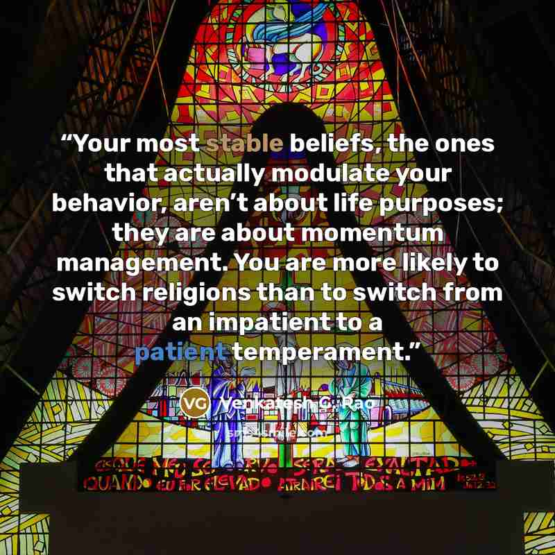 “Your most stable beliefs, the ones that actually modulate your behavior, aren’t about life purposes; they are about momentum management. You are more likely to switch religions than to switch from an impatient to a patient temperament.” quote by Venkatesh G. Rao