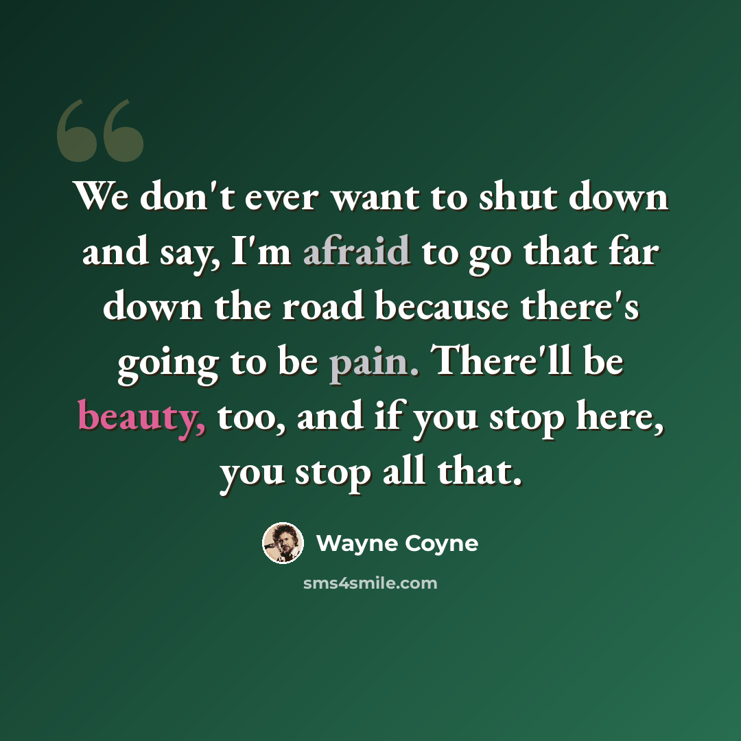 “We don't ever want to shut down and say, I'm afraid to go that far down the road because there's going to be pain. There'll be beauty, too, and if you stop here, you stop all that.” quote by Wayne Coyne
