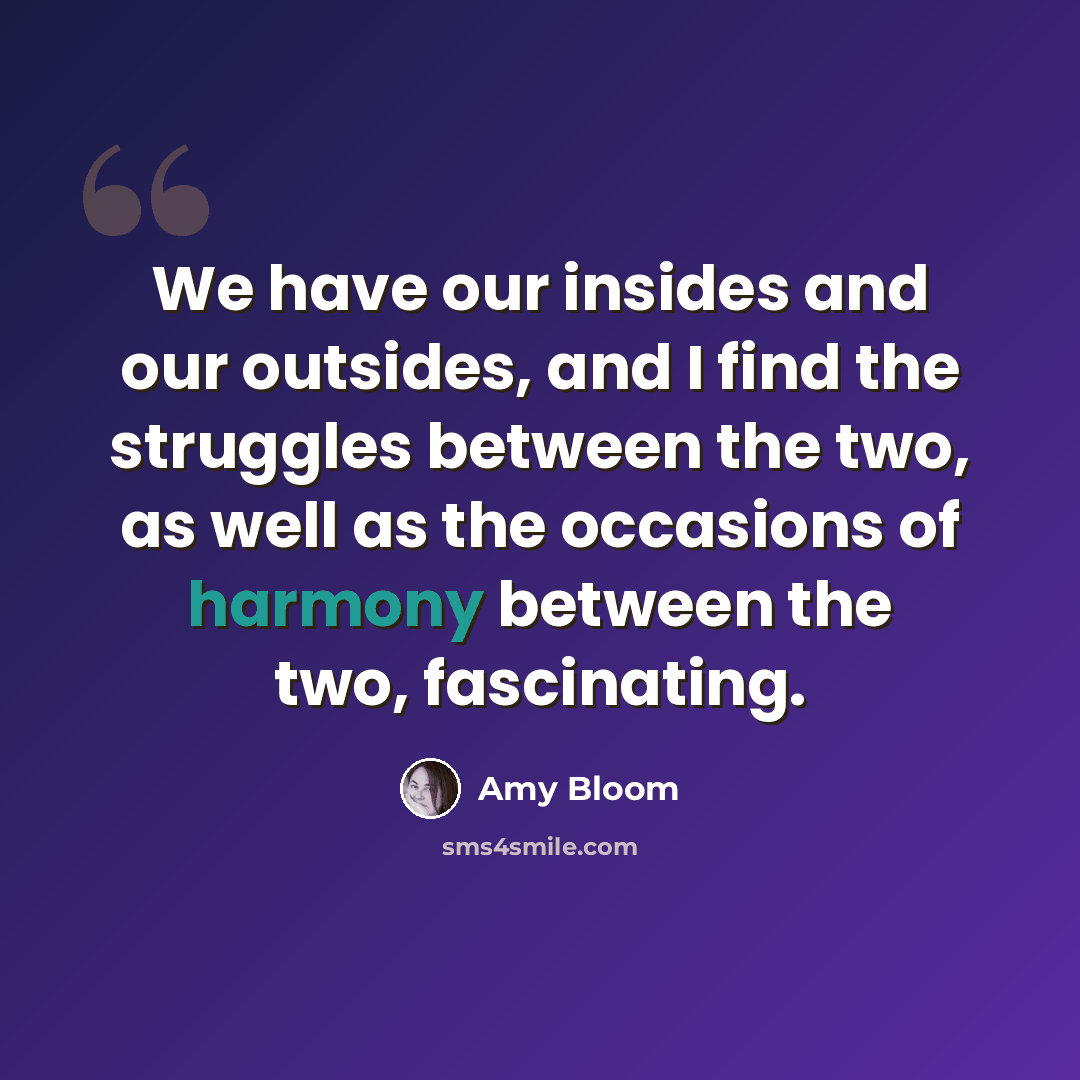 “We have our insides and our outsides, and I find the struggles between the two, as well as the occasions of harmony between the two, fascinating.” quote by Amy Bloom