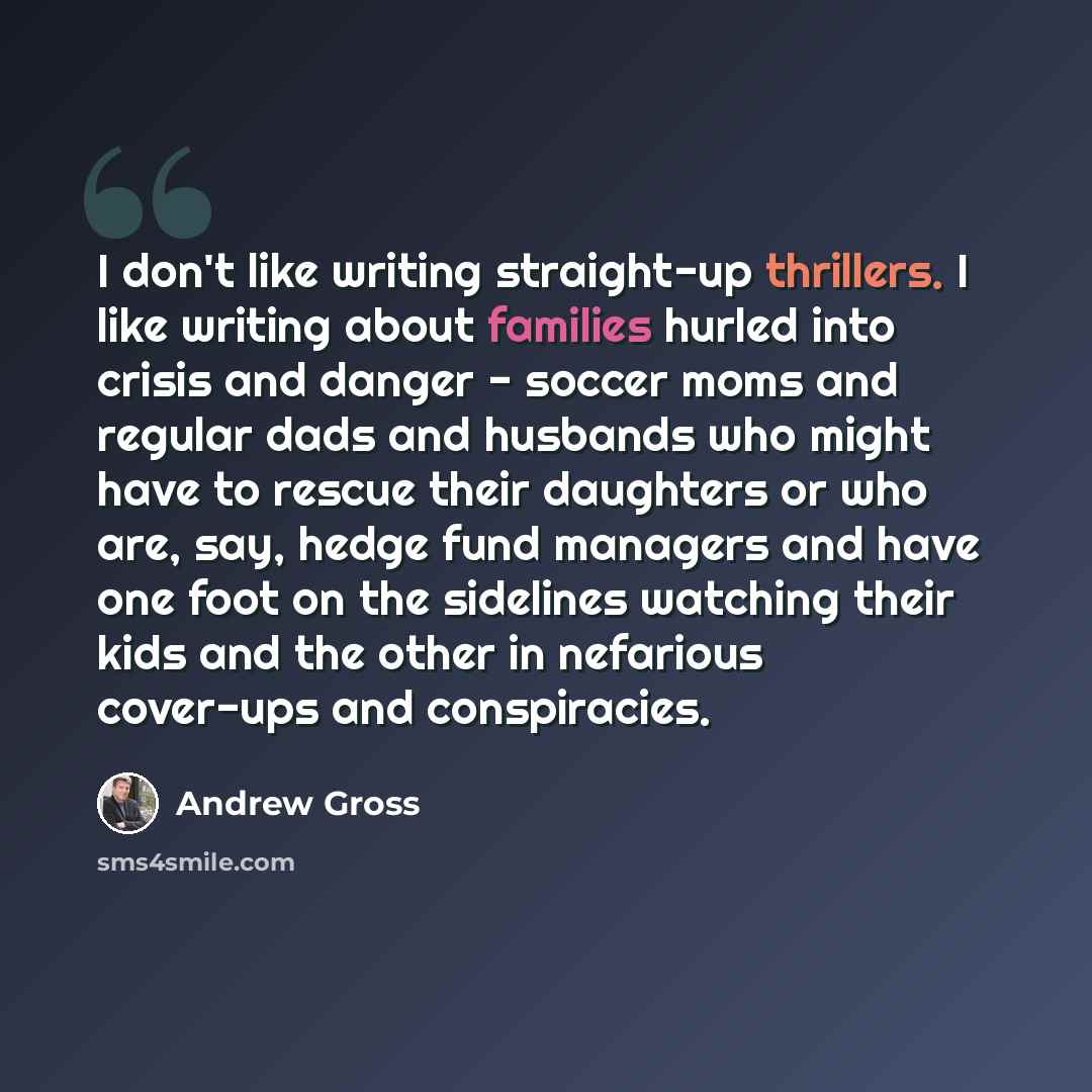 “I don't like writing straight-up thrillers. I like writing about families hurled into crisis and danger - soccer moms and regular dads and husbands who might have to rescue their daughters or who are, say, hedge fund managers and have one foot on the sidelines watching their kids and the other in…” quote by Andrew Gross