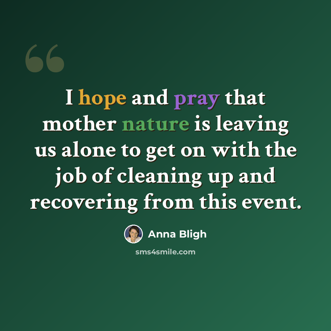 “I hope and pray that mother nature is leaving us alone to get on with the job of cleaning up and recovering from this event.” quote by Anna Bligh