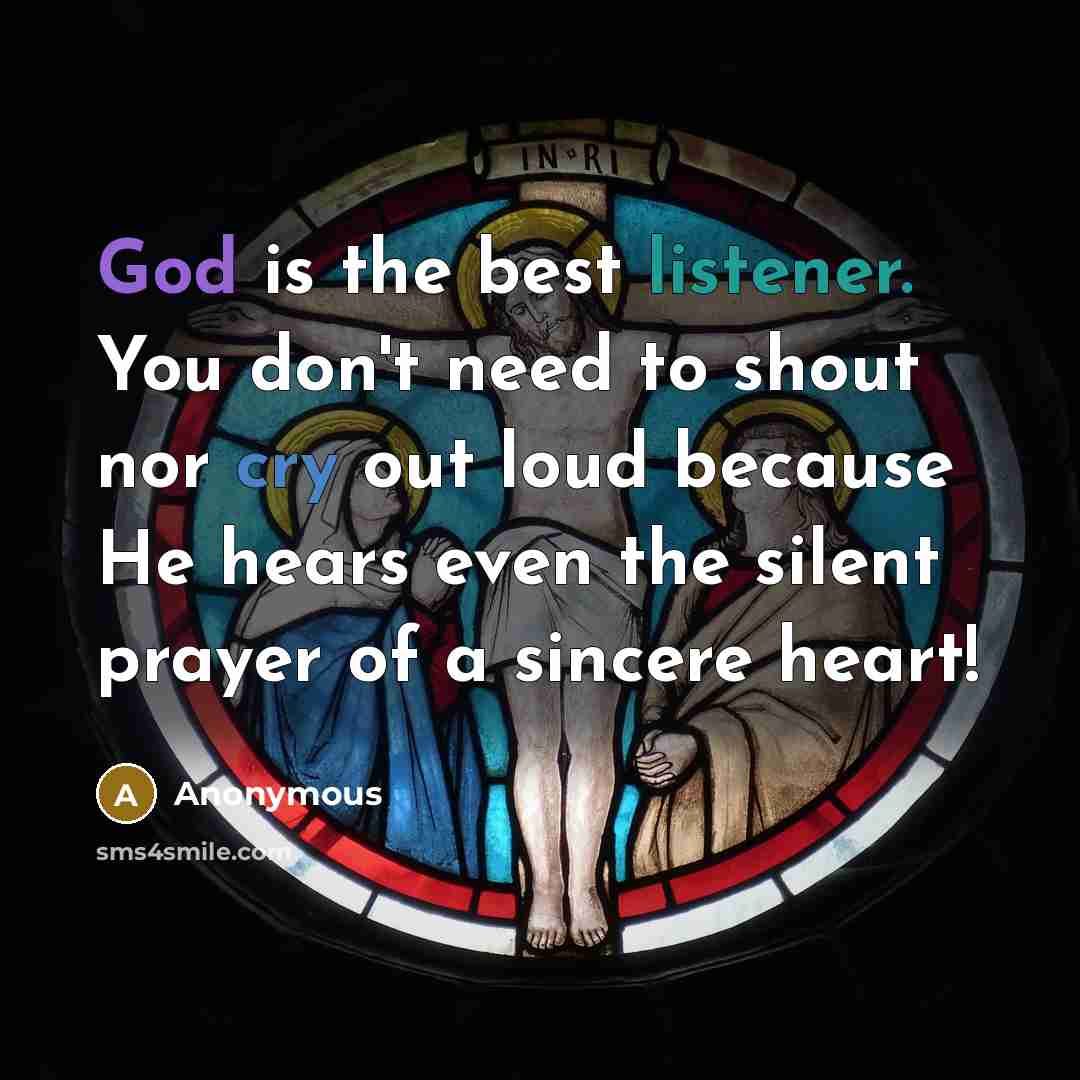 “God is the best listener. You don't need to shout nor cry out loud because He hears even the silent prayer of a sincere heart!” quote by Anonymous