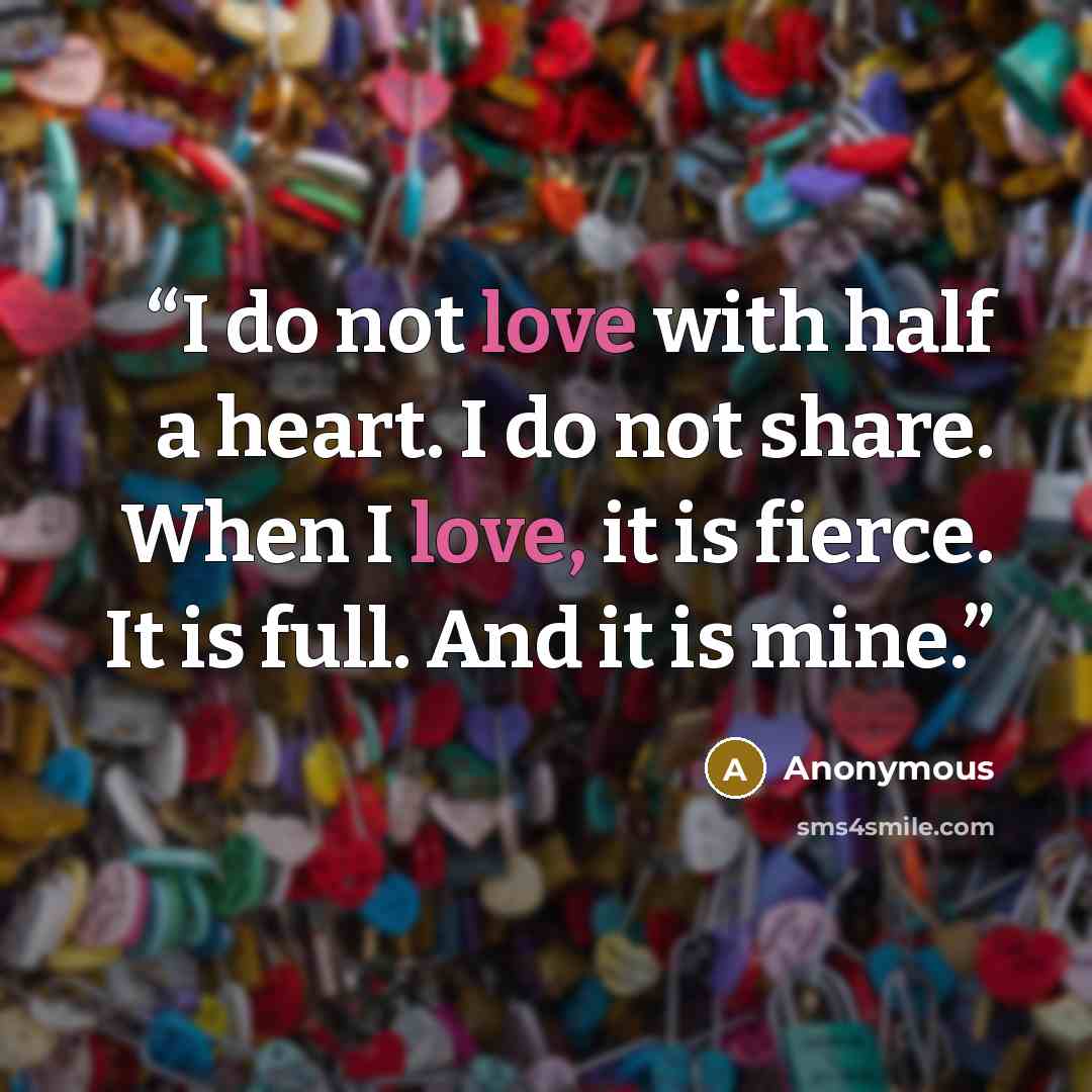 “I do not love with half a heart. I do not share. When I love, it is fierce. It is full. And it is mine.” quote by Anonymous