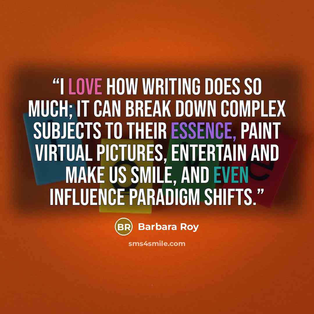 “I love how writing does so much; it can break down complex subjects to their essence, paint virtual pictures, entertain and make us smile, and even influence paradigm shifts.” quote by Barbara Roy