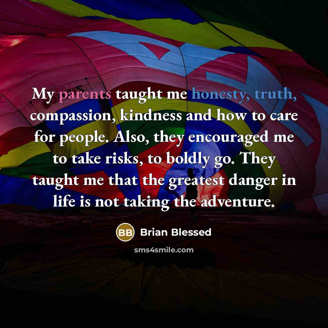 “My parents taught me honesty, truth, compassion, kindness and how to care for people. Also, they encouraged me to take risks, to boldly go. They taught me that the greatest danger in life is not taking the adventure.” quote by Brian Blessed