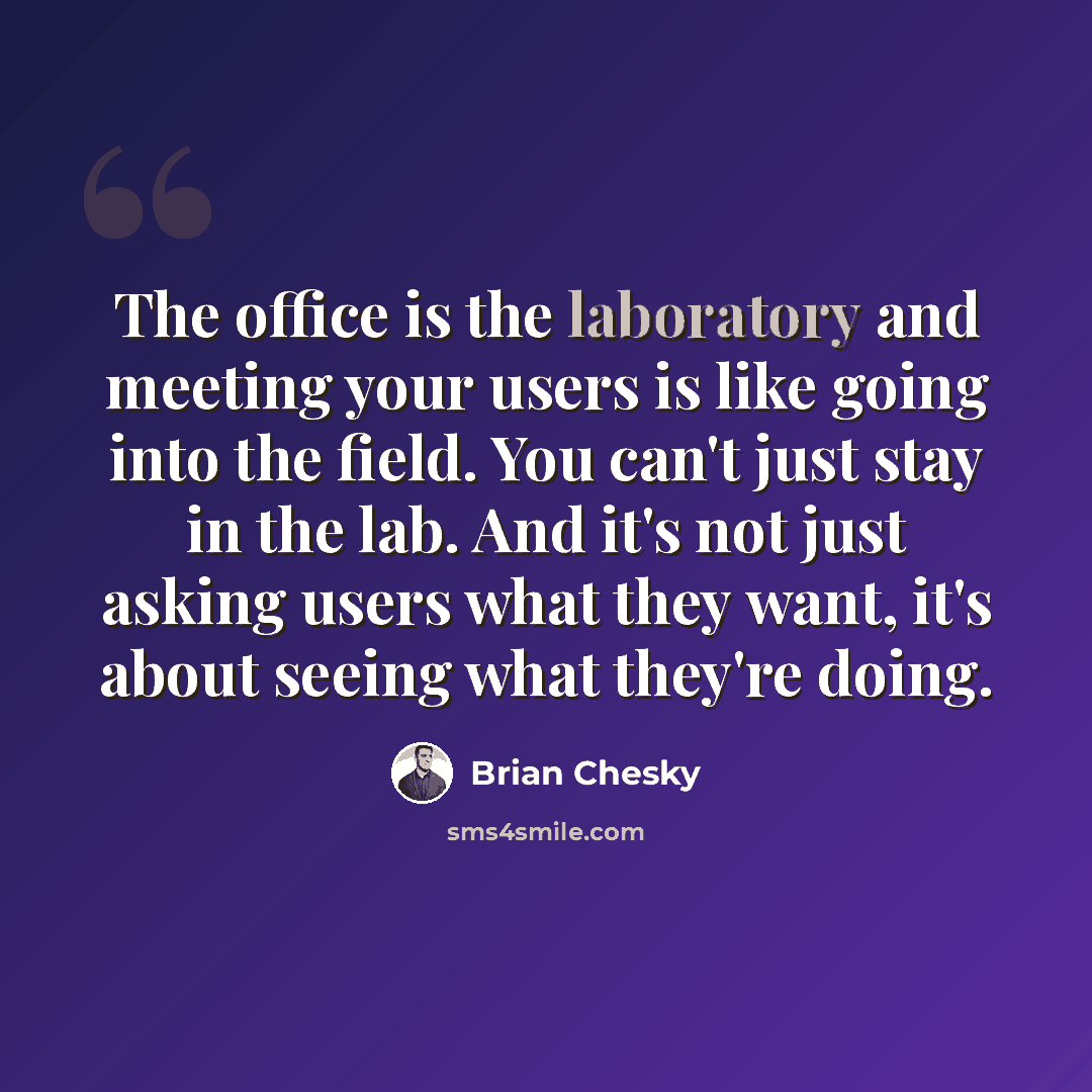 “The office is the laboratory and meeting your users is like going into the field. You can't just stay in the lab. And it's not just asking users what they want, it's about seeing what they're doing.” quote by Brian Chesky