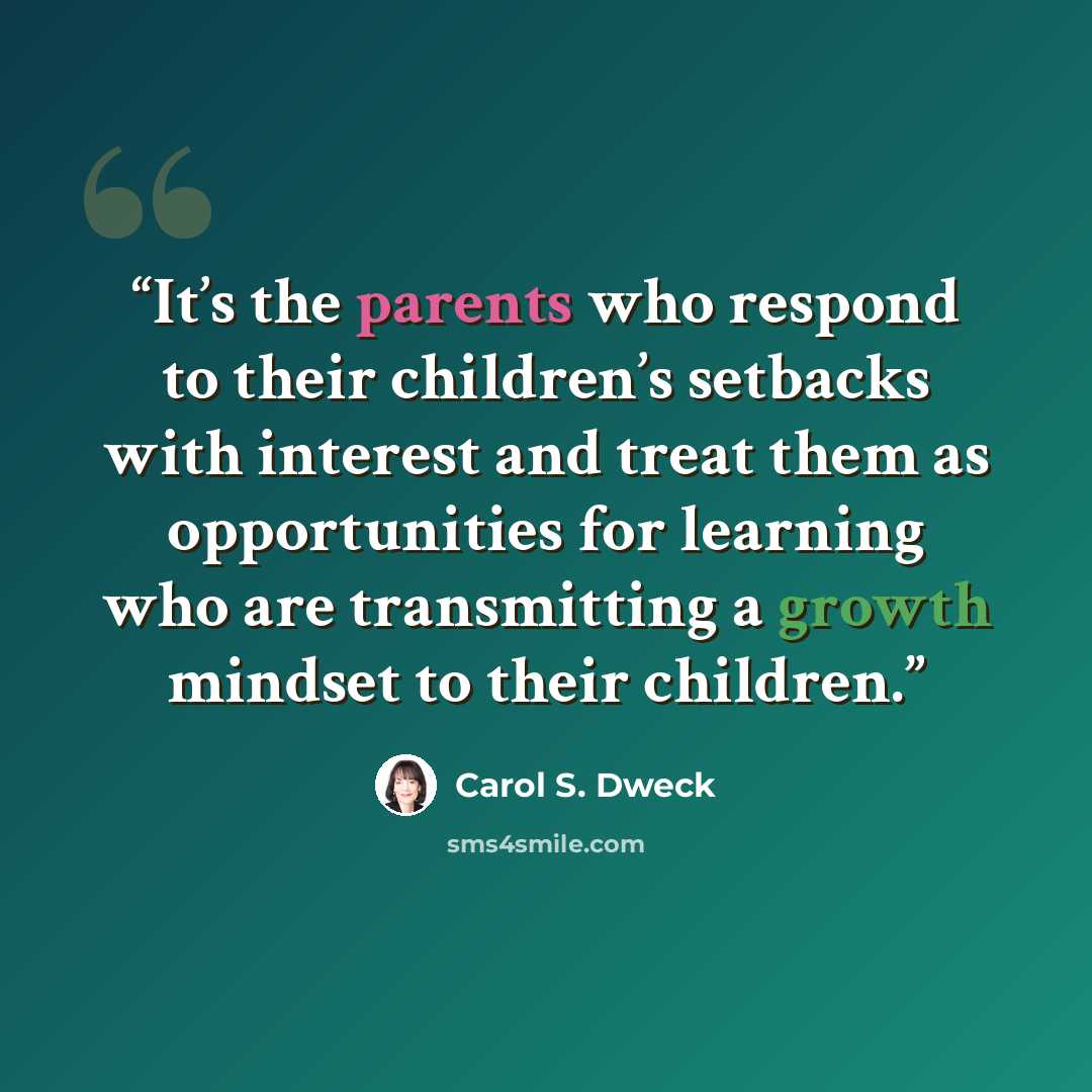 “It’s the parents who respond to their children’s setbacks with interest and treat them as opportunities for learning who are transmitting a growth mindset to their children.” quote by Carol S. Dweck