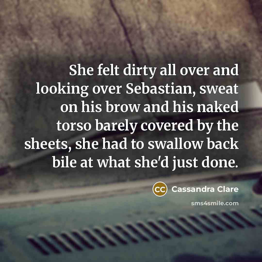 “She felt dirty all over and looking over Sebastian, sweat on his brow and his naked torso barely covered by the sheets, she had to swallow back bile at what she'd just done.” quote by Cassandra Clare