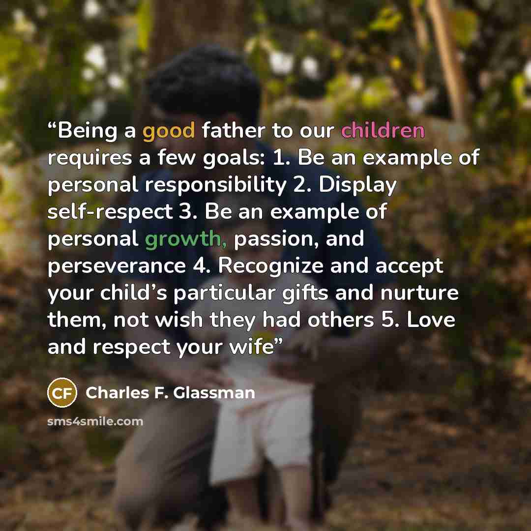 “Being a good father to our children requires a few goals: 1. Be an example of personal responsibility 2. Display self-respect 3. Be an example of personal growth, passion, and perseverance 4. Recognize and accept your child’s particular gifts and nurture them, not wish they had others 5. Love and…” quote by Charles F. Glassman