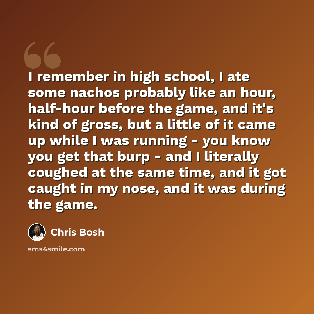 “I remember in high school, I ate some nachos probably like an hour, half-hour before the game, and it's kind of gross, but a little of it came up while I was running - you know you get that burp - and I literally coughed at the same time, and it got caught in my nose, and it was during the game.” quote by Chris Bosh
