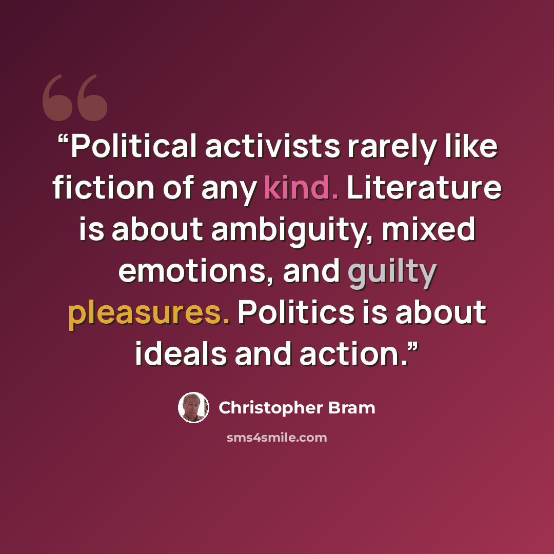 “Political activists rarely like fiction of any kind. Literature is about ambiguity, mixed emotions, and guilty pleasures. Politics is about ideals and action.” quote by Christopher Bram
