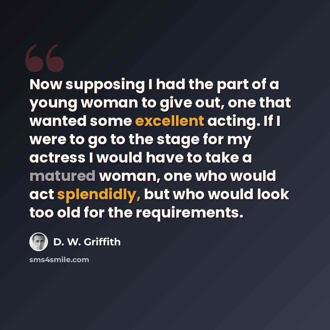 “Now supposing I had the part of a young woman to give out, one that wanted some excellent acting. If I were to go to the stage for my actress I would have to take a matured woman, one who would act splendidly, but who would look too old for the requirements.” quote by D. W. Griffith