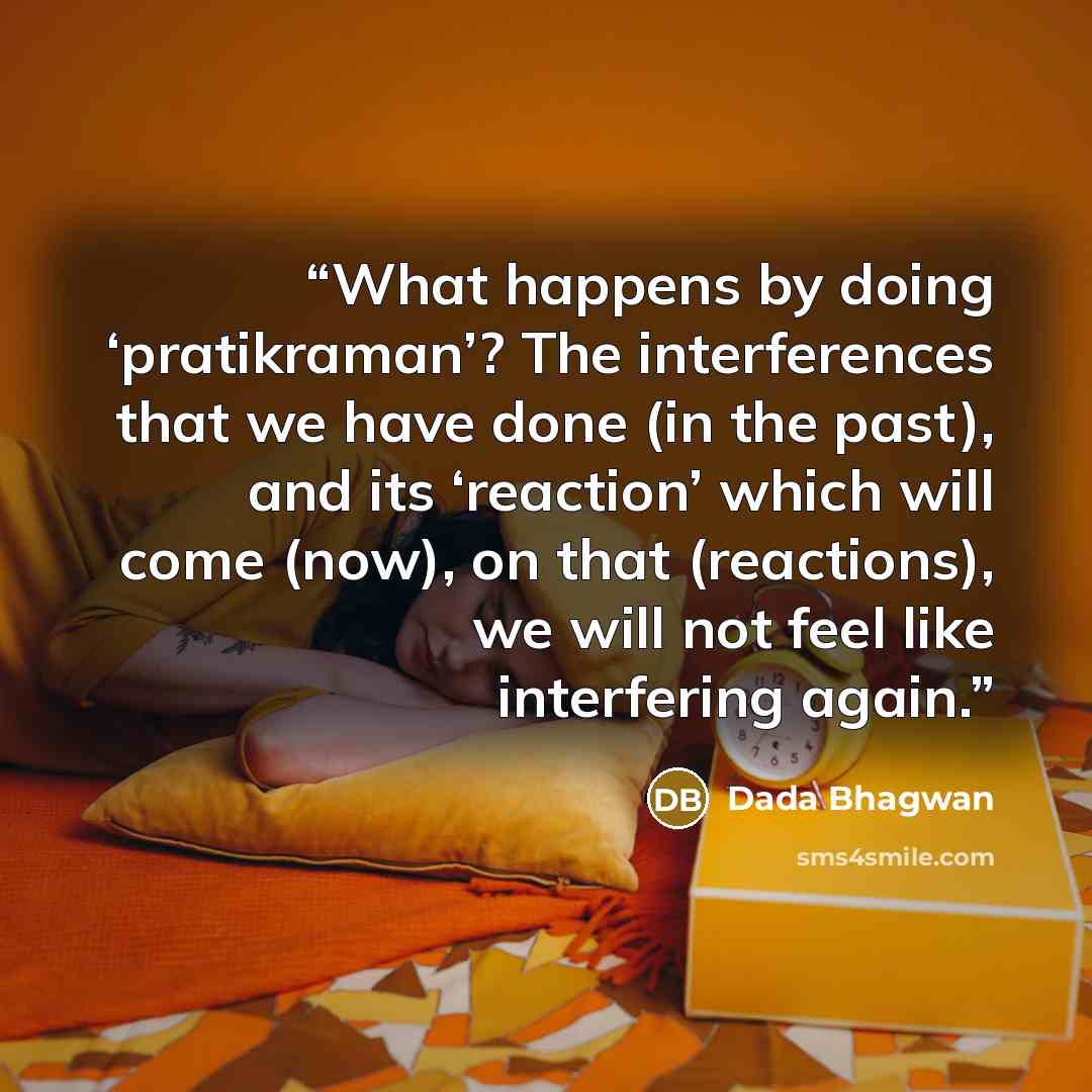 “What happens by doing ‘pratikraman’? The interferences that we have done (in the past), and its ‘reaction’ which will come (now), on that (reactions), we will not feel like interfering again.” quote by Dada Bhagwan