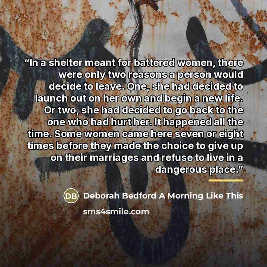 “In a shelter meant for battered women, there were only two reasons a person would decide to leave. One, she had decided to launch out on her own and begin a new life. Or two, she had decided to go back to the one who had hurt her. It happened all the time. Some women came here seven or eight times…” quote by Anonymous