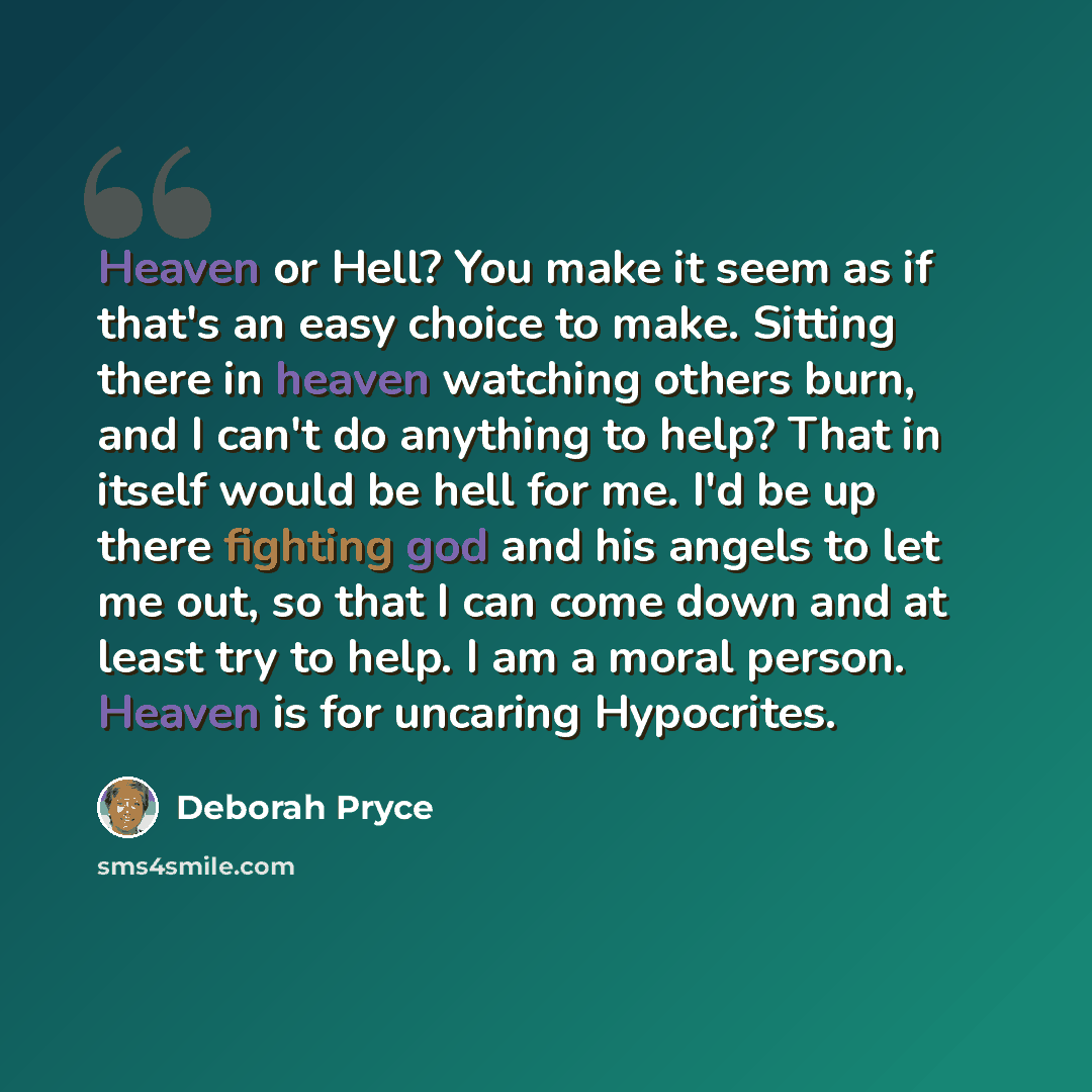 “Heaven or Hell? You make it seem as if that's an easy choice to make. Sitting there in heaven watching others burn, and I can't do anything to help? That in itself would be hell for me. I'd be up there fighting god and his angels to let me out, so that I can come down and at least try to help. I…” quote by Deborah Pryce