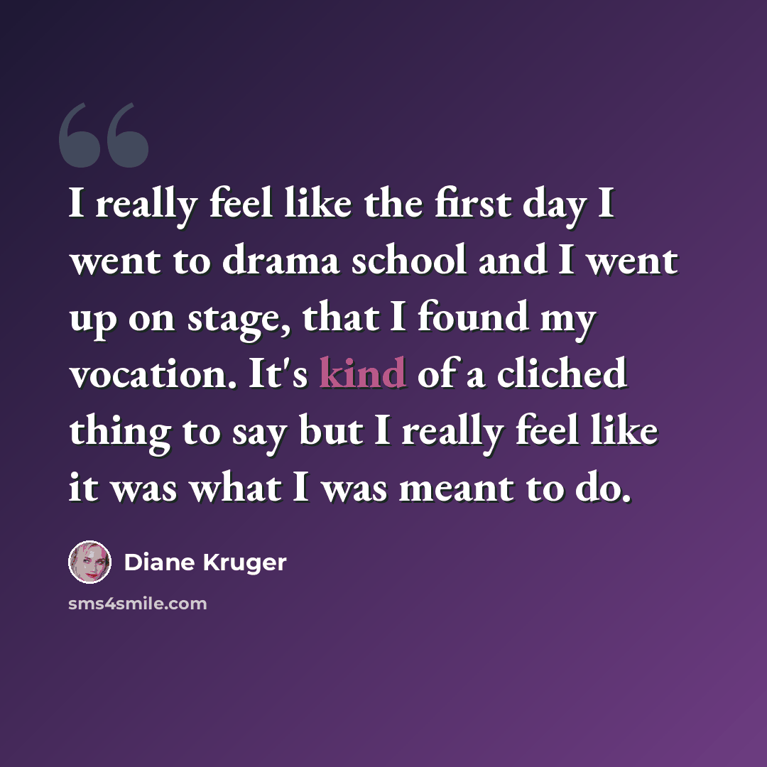 “I really feel like the first day I went to drama school and I went up on stage, that I found my vocation. It's kind of a cliched thing to say but I really feel like it was what I was meant to do.” quote by Diane Kruger