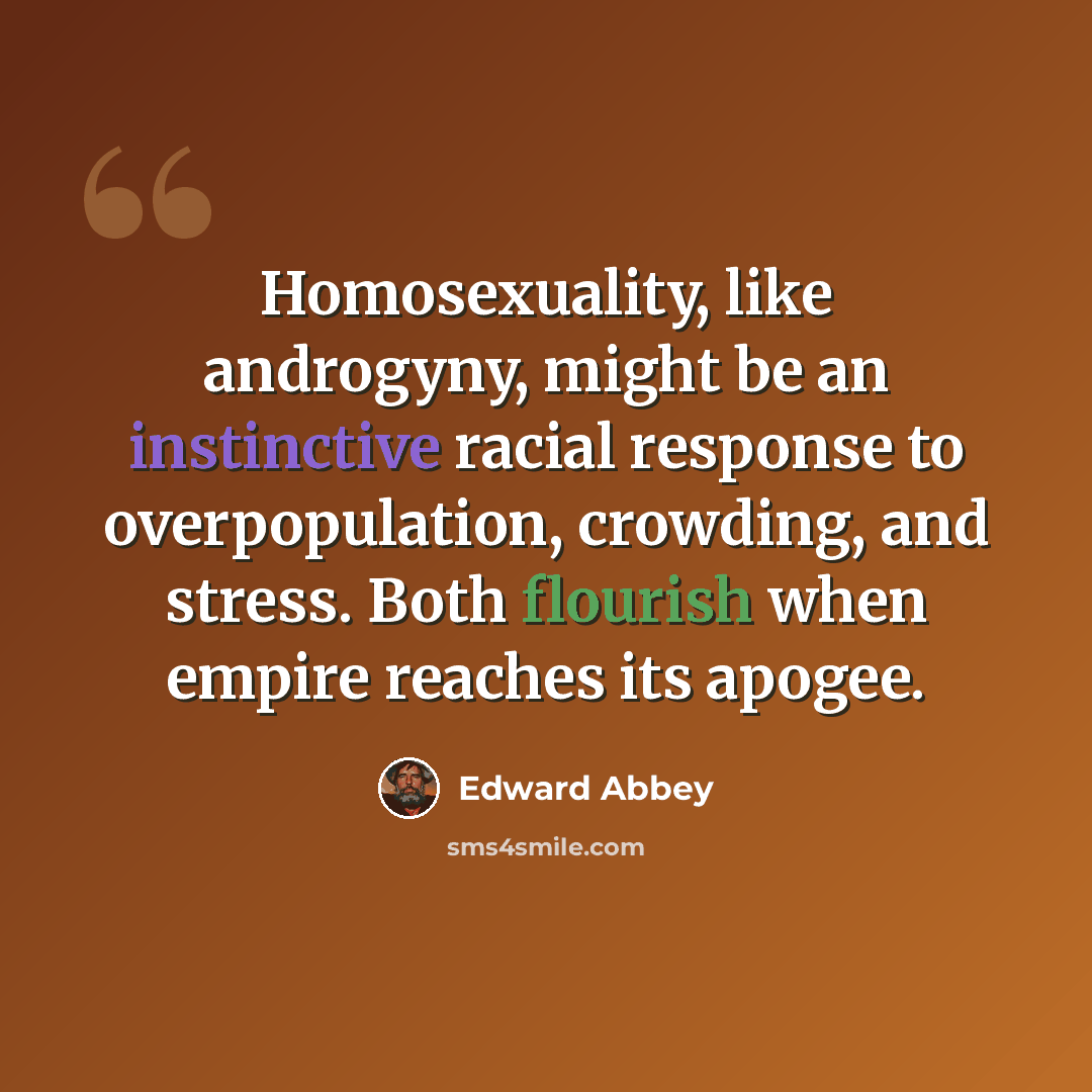 “Homosexuality, like androgyny, might be an instinctive racial response to overpopulation, crowding, and stress. Both flourish when empire reaches its apogee.” quote by Edward Abbey