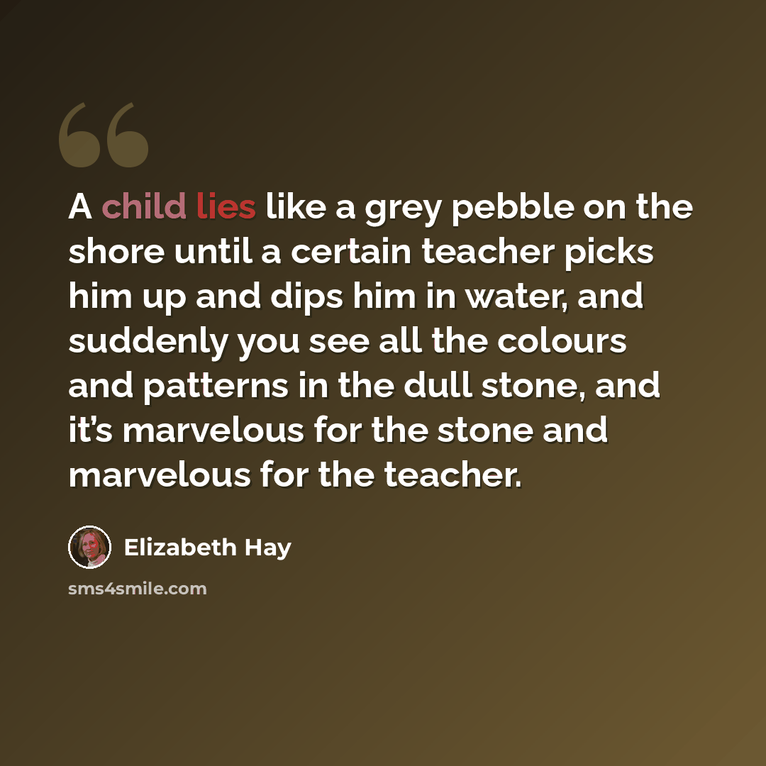 “A child lies like a grey pebble on the shore until a certain teacher picks him up and dips him in water, and suddenly you see all the colours and patterns in the dull stone, and it’s marvelous for the stone and marvelous for the teacher.” quote by Elizabeth Hay
