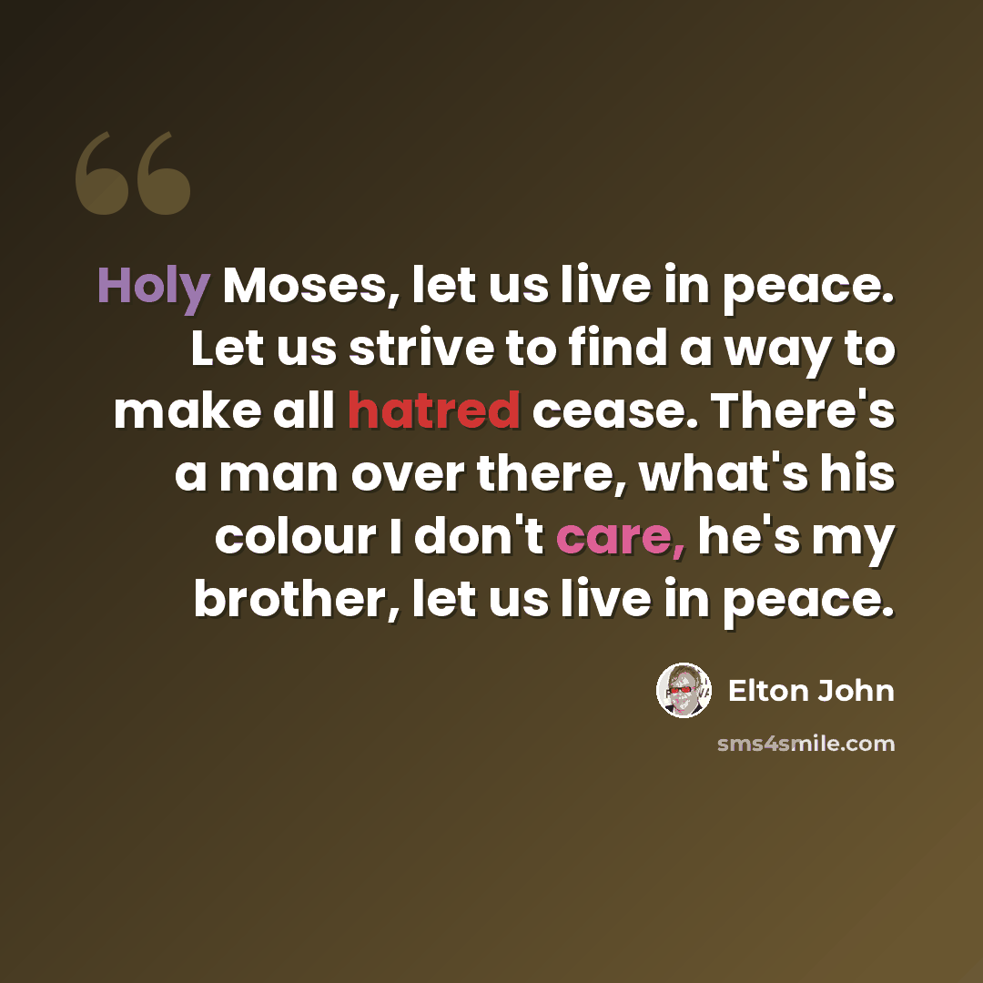 “Holy Moses, let us live in peace. Let us strive to find a way to make all hatred cease. There's a man over there, what's his colour I don't care, he's my brother, let us live in peace.” quote by Elton John