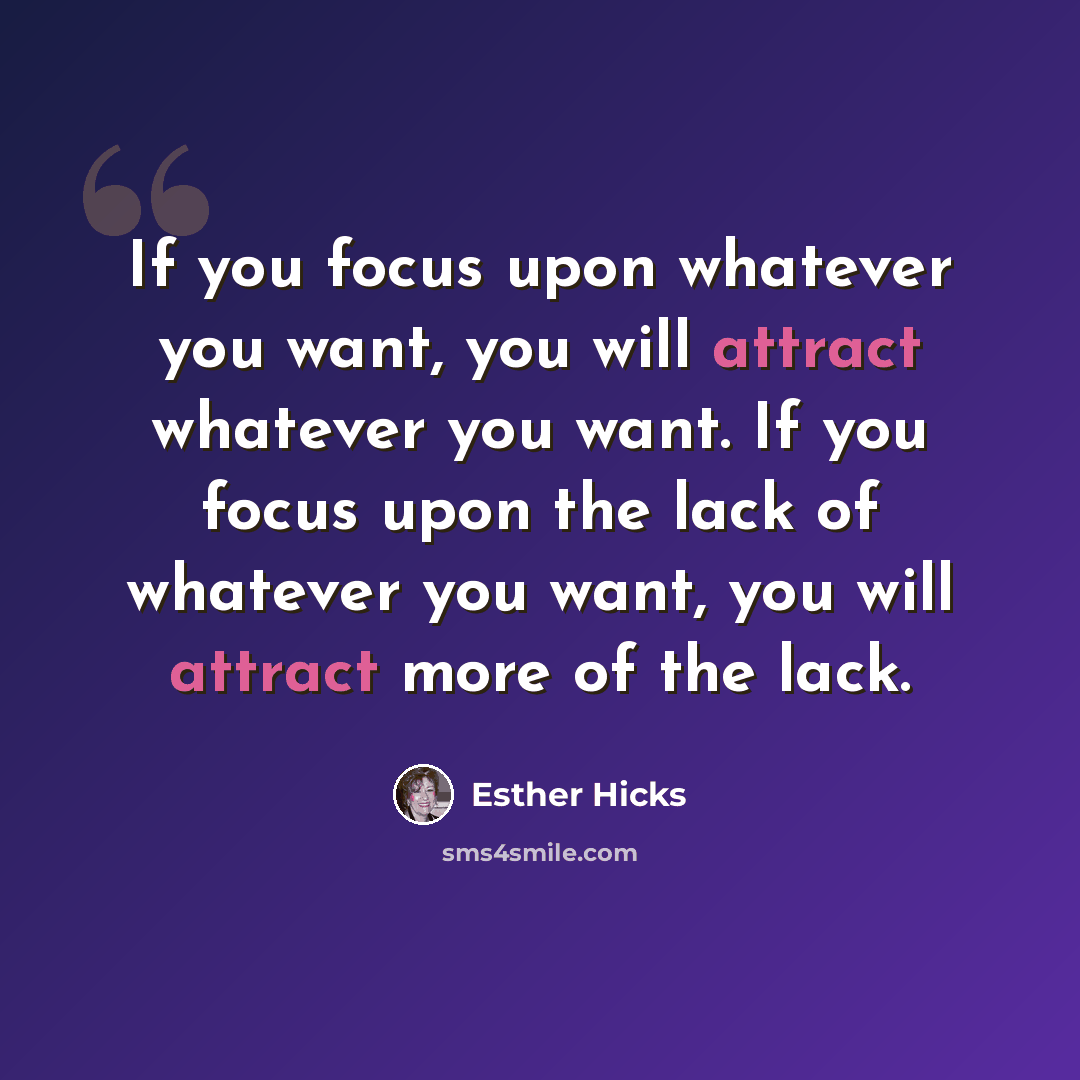 “If you focus upon whatever you want, you will attract whatever you want. If you focus upon the lack of whatever you want, you will attract more of the lack.” quote by Esther Hicks