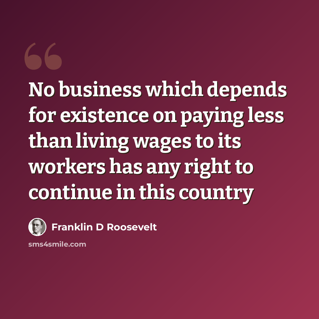 “No business which depends for existence on paying less than living wages to its workers has any right to continue in this country” quote by Franklin D Roosevelt