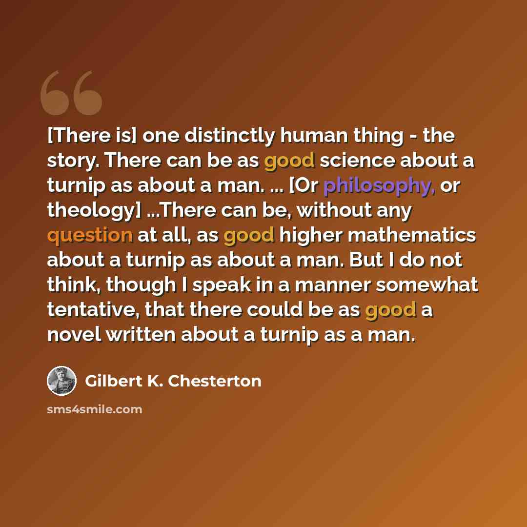 “[There is] one distinctly human thing - the story. There can be as good science about a turnip as about a man. ... [Or philosophy, or theology] ...There can be, without any question at all, as good higher mathematics about a turnip as about a man. But I do not think, though I speak in a manner…” quote by Gilbert K. Chesterton