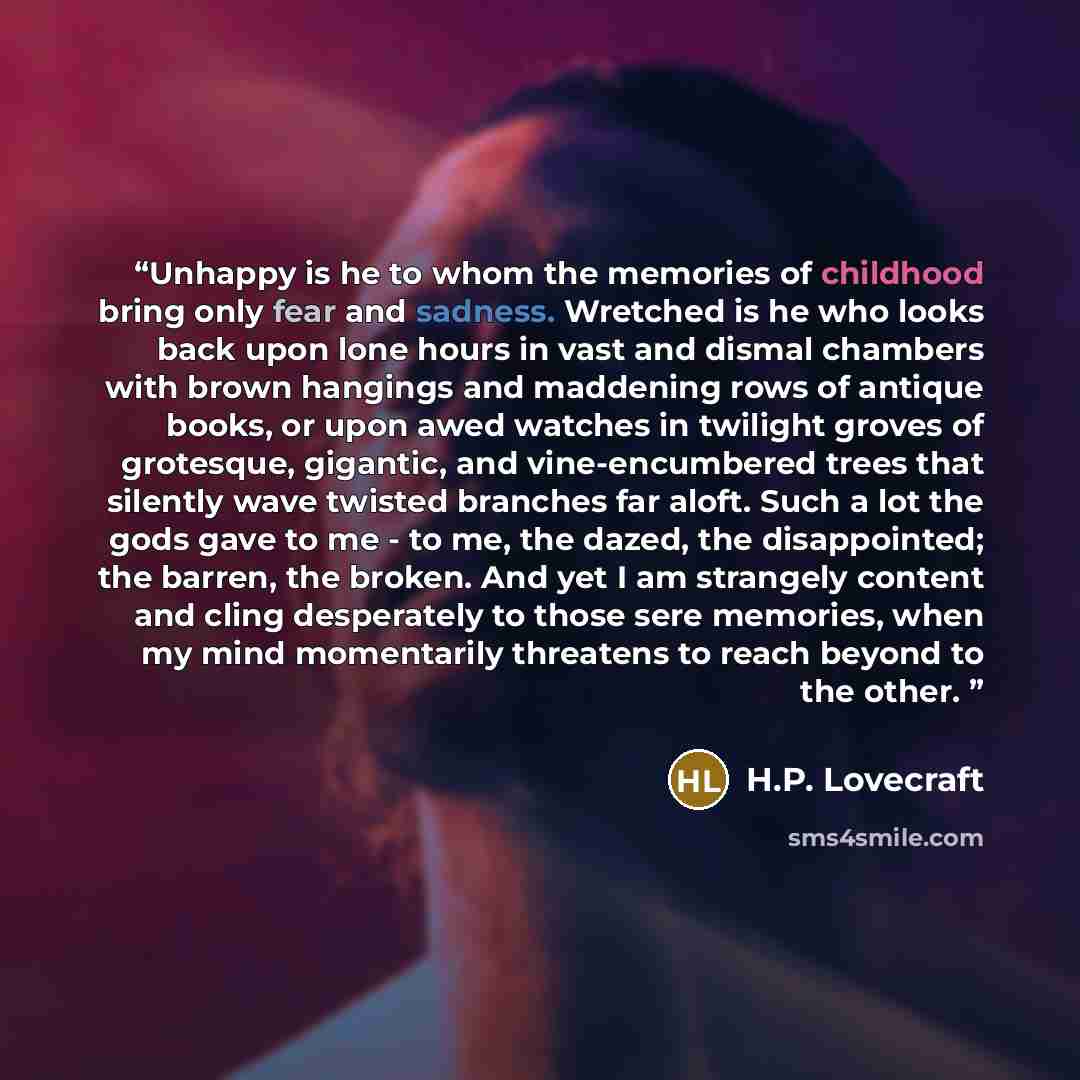 “Unhappy is he to whom the memories of childhood bring only fear and sadness. Wretched is he who looks back upon lone hours in vast and dismal chambers with brown hangings and maddening rows of antique books, or upon awed watches in twilight groves of grotesque, gigantic, and vine-encumbered trees…” quote by H.P. Lovecraft