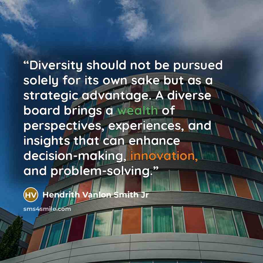 “Diversity should not be pursued solely for its own sake but as a strategic advantage. A diverse board brings a wealth of perspectives, experiences, and insights that can enhance decision-making, innovation, and problem-solving.” quote by Hendrith Vanlon Smith Jr