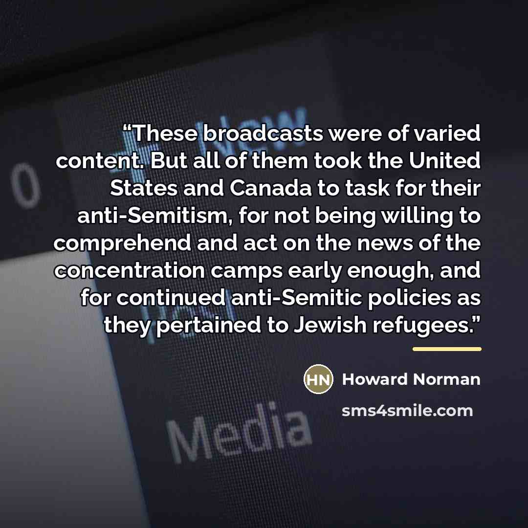 “These broadcasts were of varied content. But all of them took the United States and Canada to task for their anti-Semitism, for not being willing to comprehend and act on the news of the concentration camps early enough, and for continued anti-Semitic policies as they pertained to Jewish refugees.” quote by Howard Norman