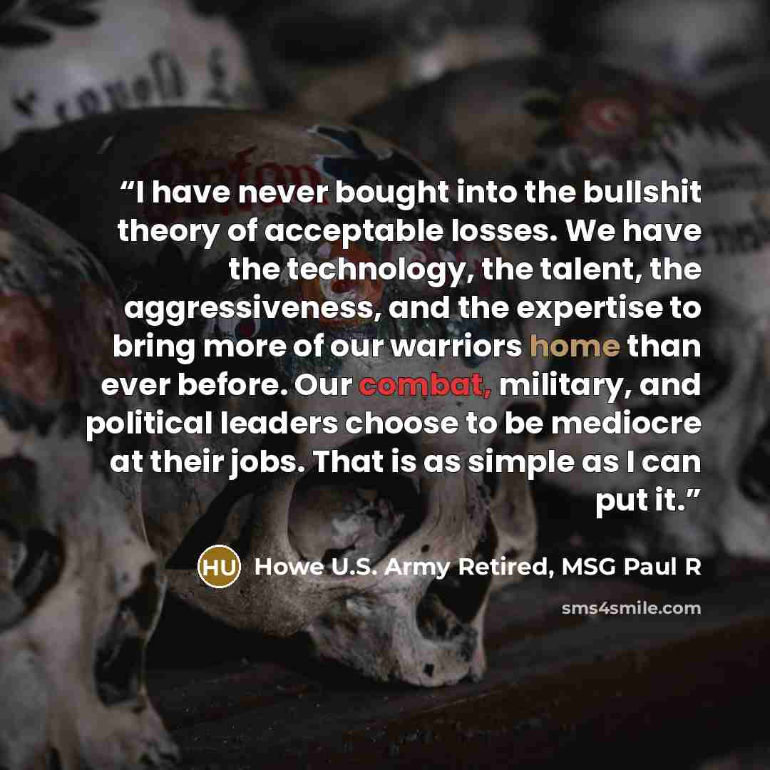 “I have never bought into the bullshit theory of acceptable losses. We have the technology, the talent, the aggressiveness, and the expertise to bring more of our warriors home than ever before. Our combat, military, and political leaders choose to be mediocre at their jobs. That is as simple as I…” quote by Howe U.S. Army Retired, MSG Paul R