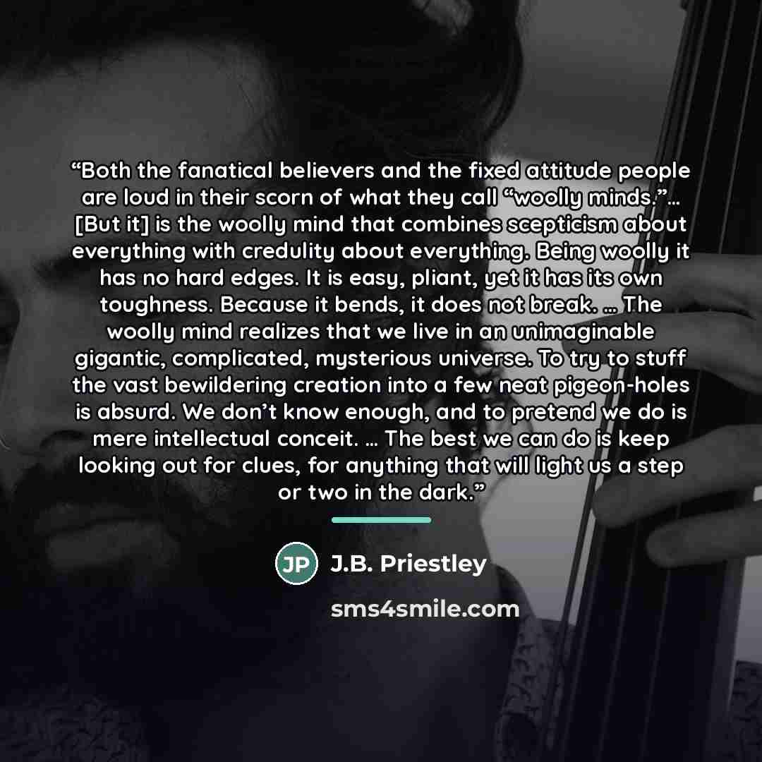 “Both the fanatical believers and the fixed attitude people are loud in their scorn of what they call “woolly minds.”… [But it] is the woolly mind that combines scepticism about everything with credulity about everything. Being woolly it has no hard edges. It is easy, pliant, yet it has its own…” quote by J.B. Priestley