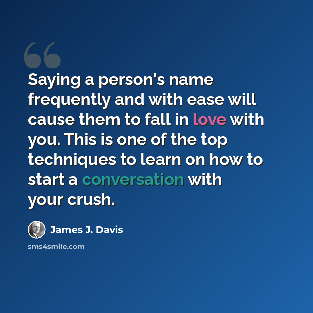 “Saying a person's name frequently and with ease will cause them to fall in love with you. This is one of the top techniques to learn on how to start a conversation with your crush.” quote by James J. Davis