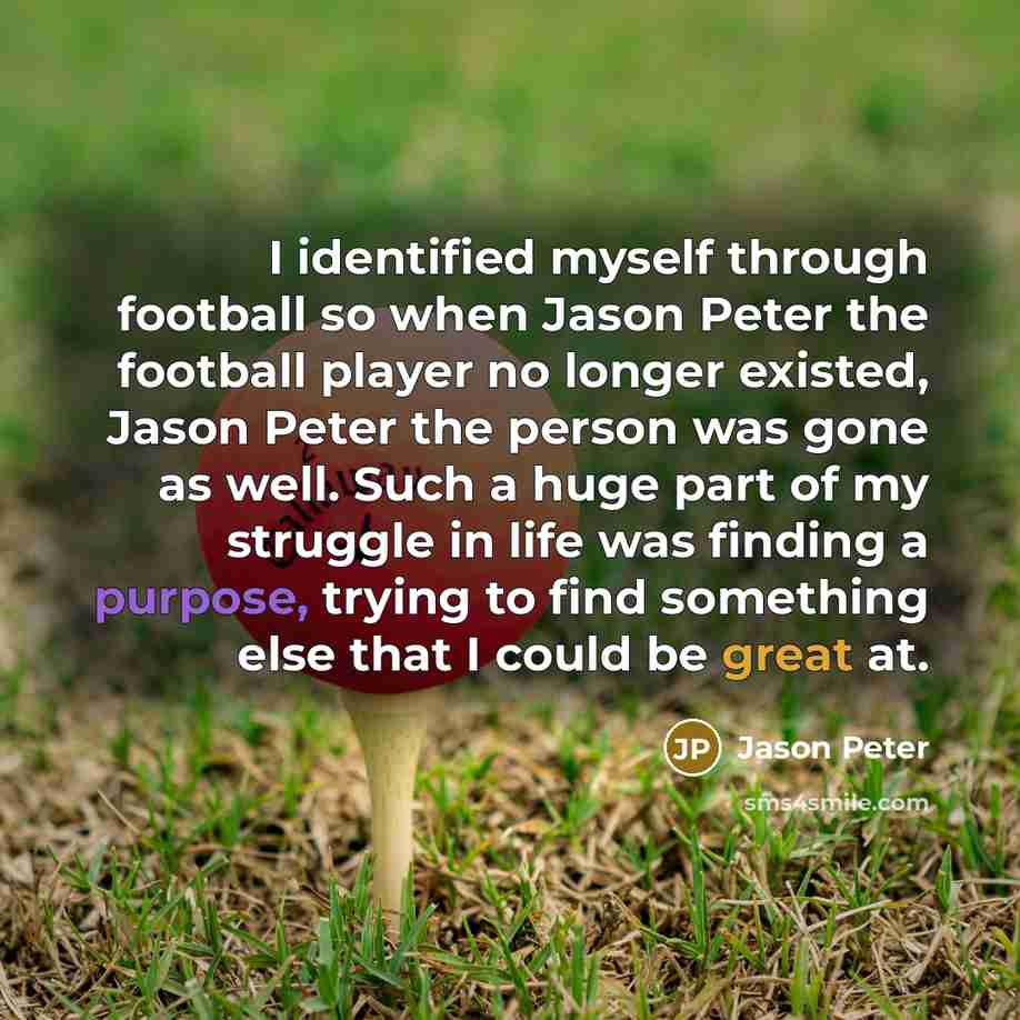 “I identified myself through football so when Jason Peter the football player no longer existed, Jason Peter the person was gone as well. Such a huge part of my struggle in life was finding a purpose, trying to find something else that I could be great at.” quote by Jason Peter