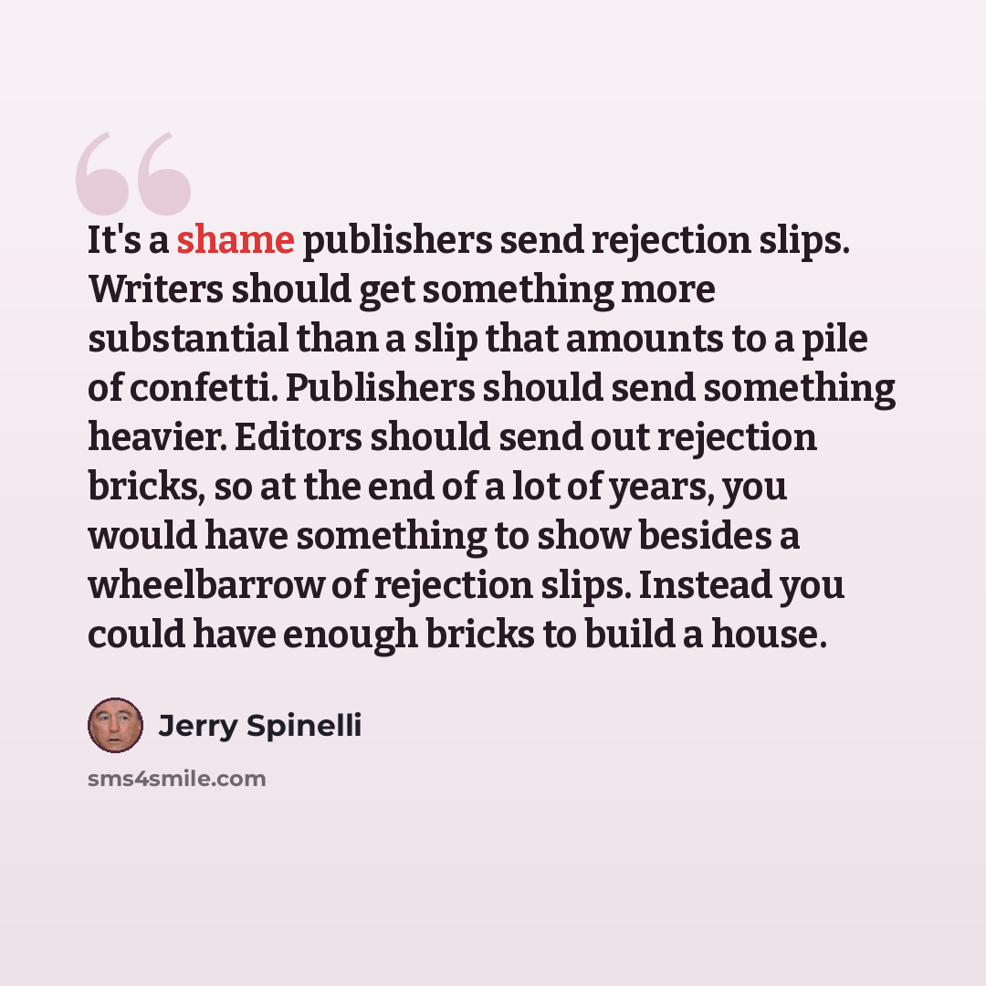“It's a shame publishers send rejection slips. Writers should get something more substantial than a slip that amounts to a pile of confetti. Publishers should send something heavier. Editors should send out rejection bricks, so at the end of a lot of years, you would have something to show besides…” quote by Jerry Spinelli