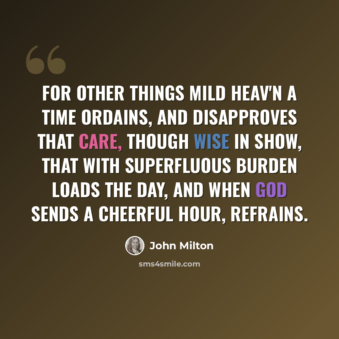 “For other things mild Heav'n a time ordains, And disapproves that care, though wise in show, That with superfluous burden loads the day, And when God sends a cheerful hour, refrains.” quote by John Milton