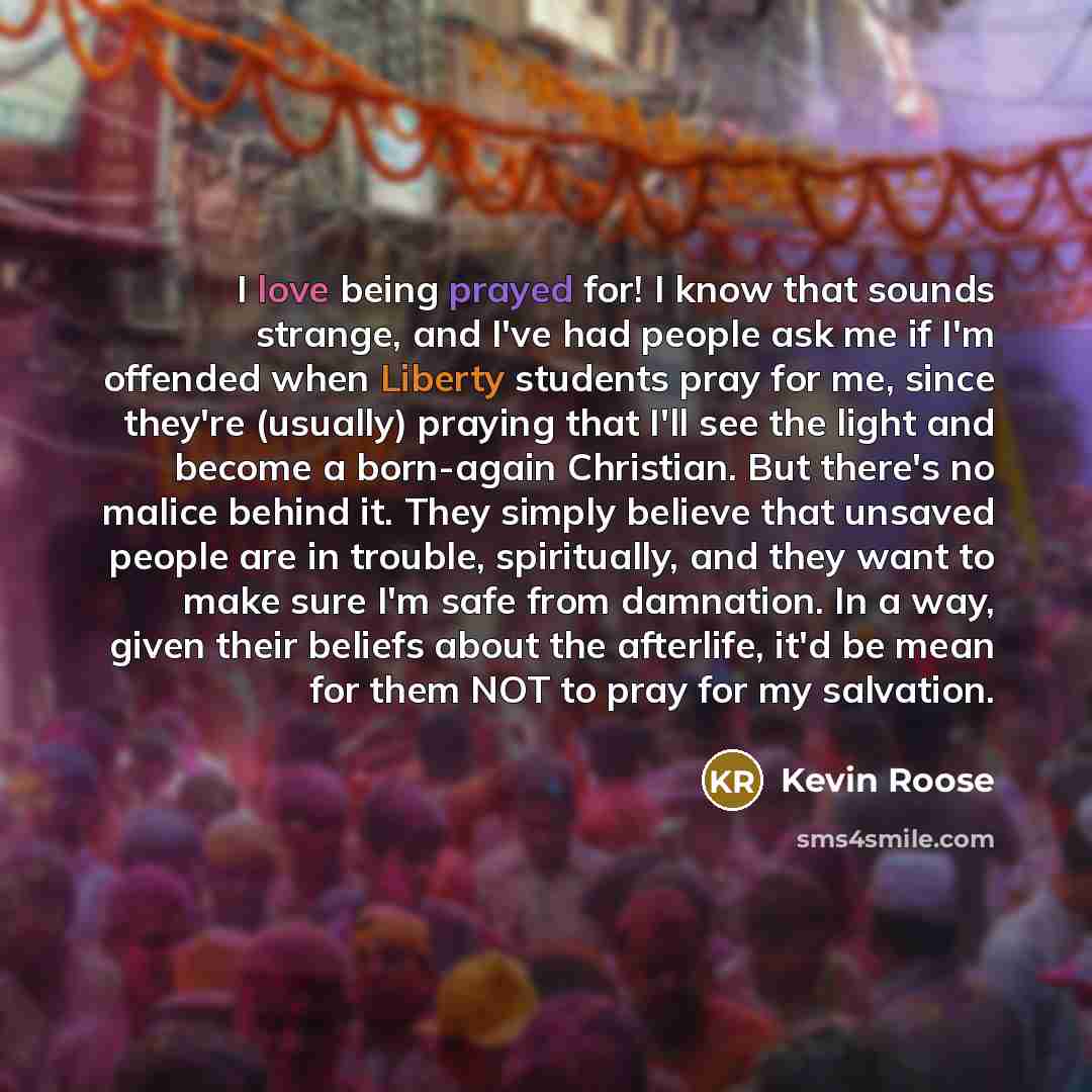 “I love being prayed for! I know that sounds strange, and I've had people ask me if I'm offended when Liberty students pray for me, since they're (usually) praying that I'll see the light and become a born-again Christian. But there's no malice behind it. They simply believe that unsaved people are…” quote by Kevin Roose