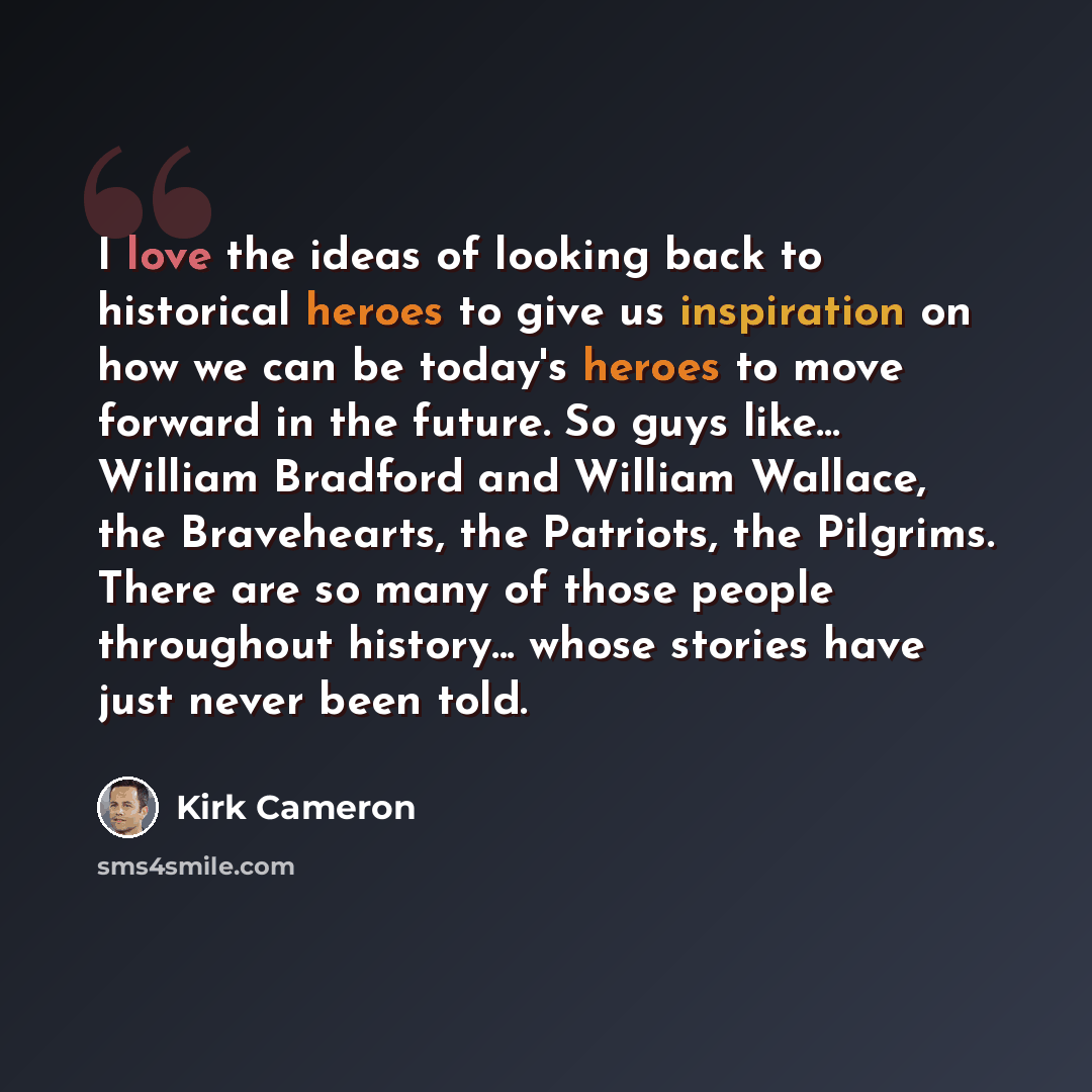 “I love the ideas of looking back to historical heroes to give us inspiration on how we can be today's heroes to move forward in the future. So guys like... William Bradford and William Wallace, the Bravehearts, the Patriots, the Pilgrims. There are so many of those people throughout history…” quote by Kirk Cameron