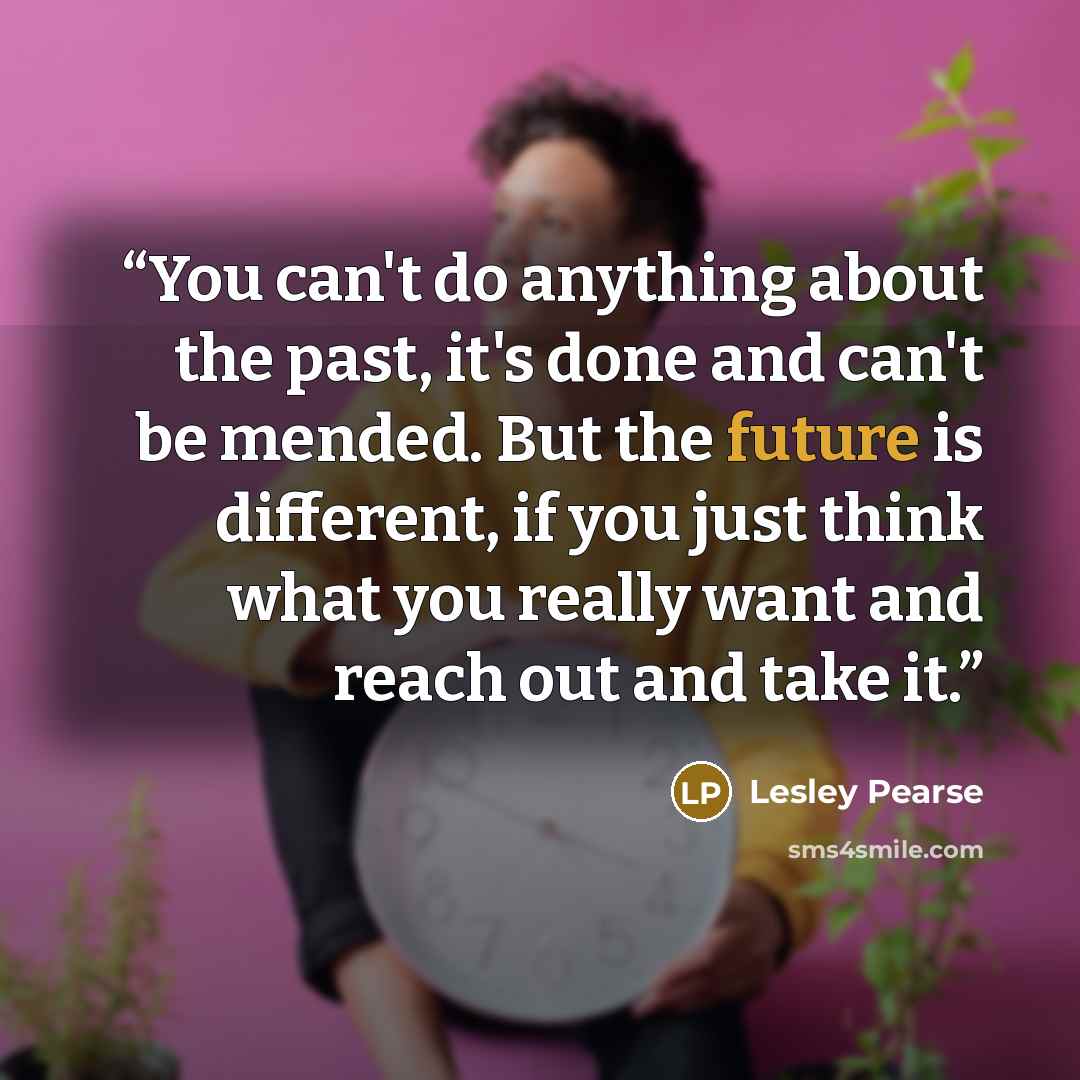 “You can't do anything about the past, it's done and can't be mended. But the future is different, if you just think what you really want and reach out and take it.” quote by Lesley Pearse