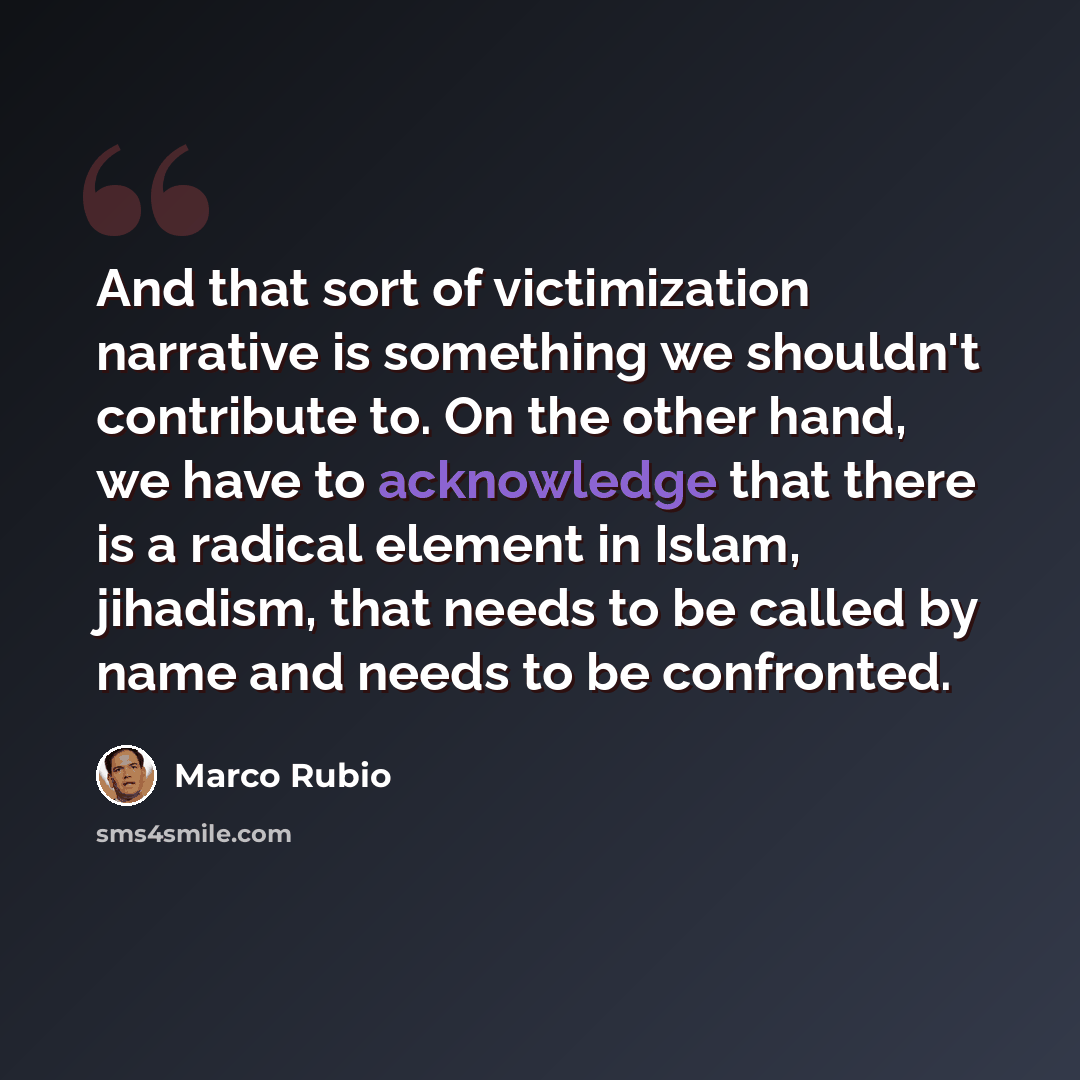 “And that sort of victimization narrative is something we shouldn't contribute to. On the other hand, we have to acknowledge that there is a radical element in Islam, jihadism, that needs to be called by name and needs to be confronted.” quote by Marco Rubio