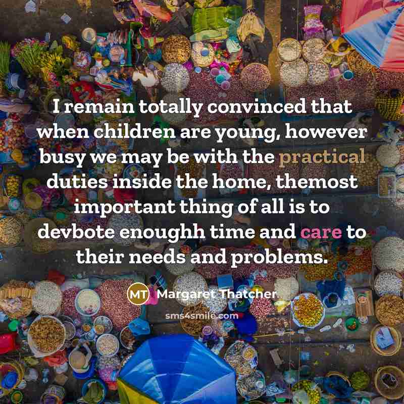 “I remain totally convinced that when children are young, however busy we may be with the practical duties inside the home, themost important thing of all is to devbote enoughh time and care to their needs and problems.” quote by Margaret Thatcher