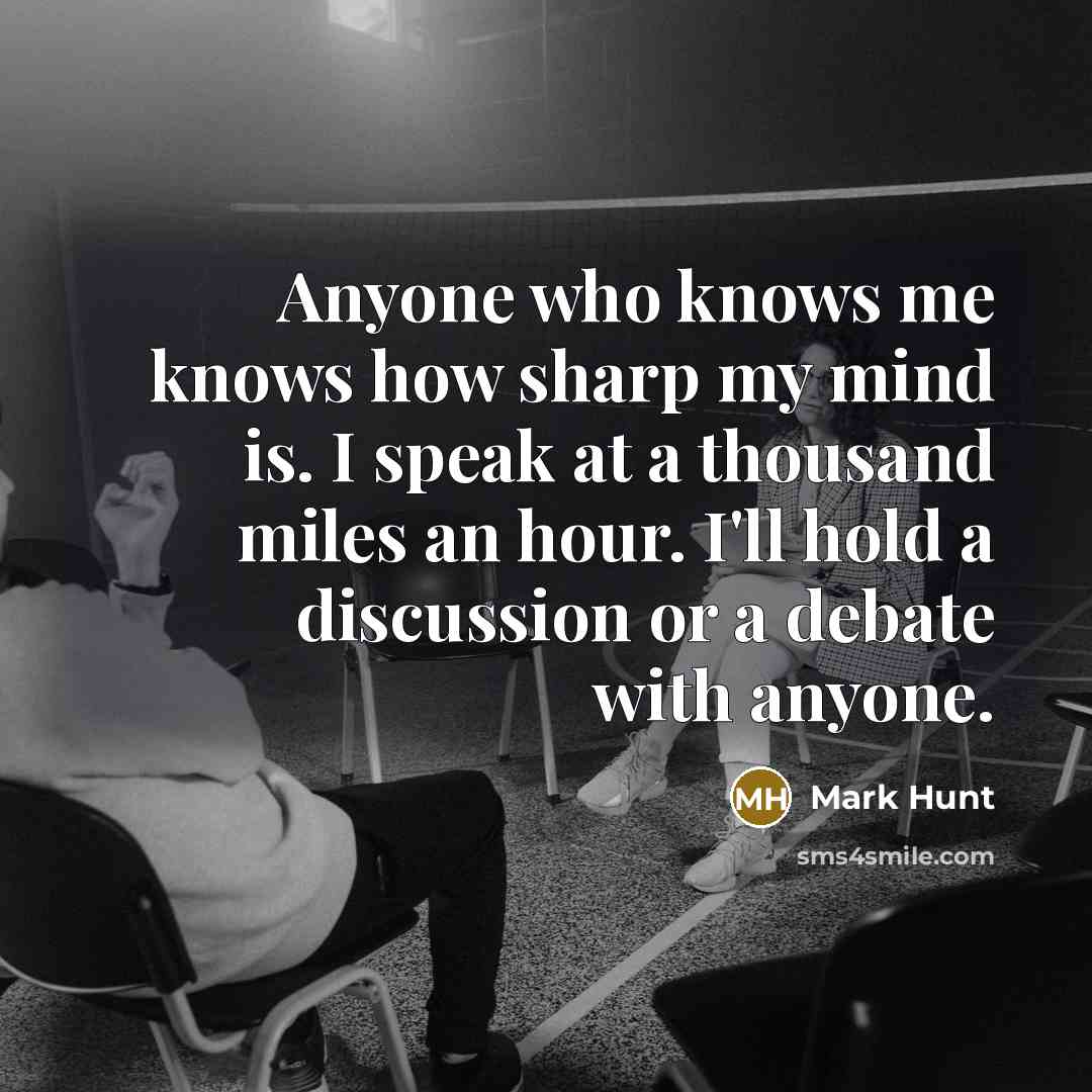 “Anyone who knows me knows how sharp my mind is. I speak at a thousand miles an hour. I'll hold a discussion or a debate with anyone.” quote by Mark Hunt