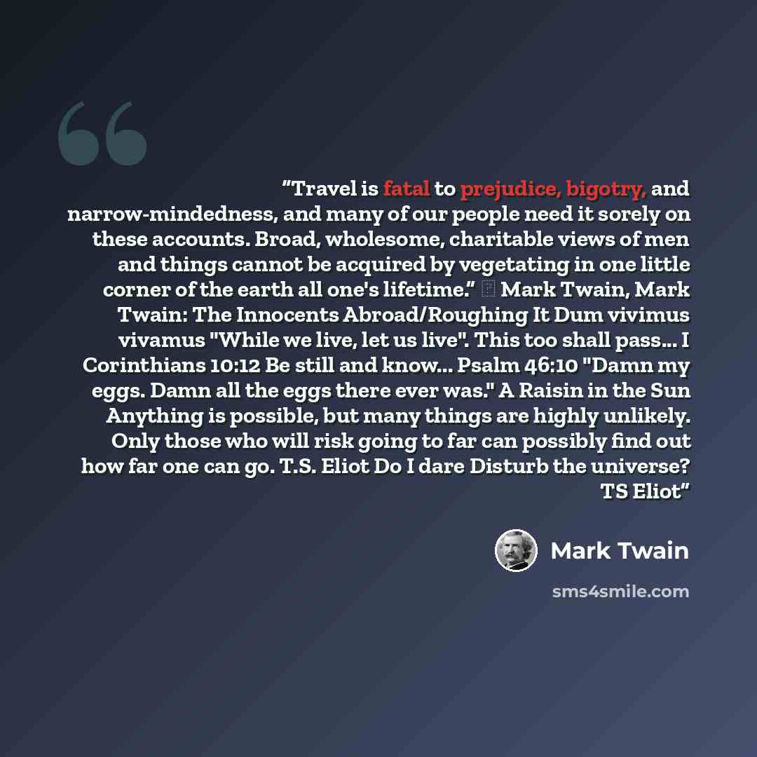“Travel is fatal to prejudice, bigotry, and narrow-mindedness, and many of our people need it sorely on these accounts. Broad, wholesome, charitable views of men and things cannot be acquired by vegetating in one little corner of the earth all one's lifetime.” ― Mark Twain, Mark Twain: The…” quote by Mark Twain