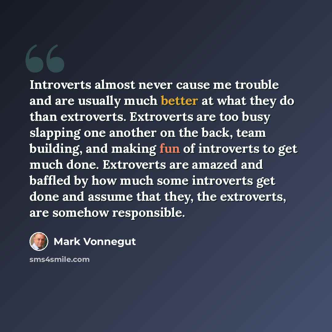 “Introverts almost never cause me trouble and are usually much better at what they do than extroverts. Extroverts are too busy slapping one another on the back, team building, and making fun of introverts to get much done. Extroverts are amazed and baffled by how much some introverts get done and…” quote by Mark Vonnegut
