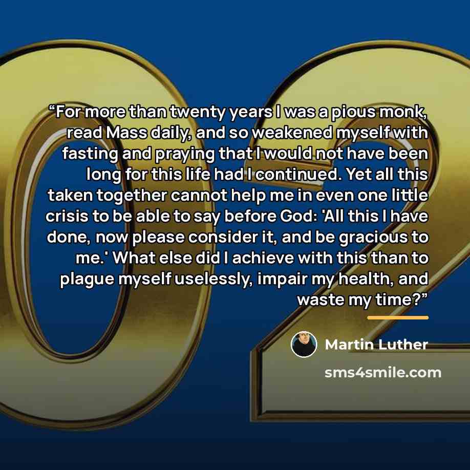 “For more than twenty years I was a pious monk, read Mass daily, and so weakened myself with fasting and praying that I would not have been long for this life had I continued. Yet all this taken together cannot help me in even one little crisis to be able to say before God: 'All this I have done…” quote by Martin Luther