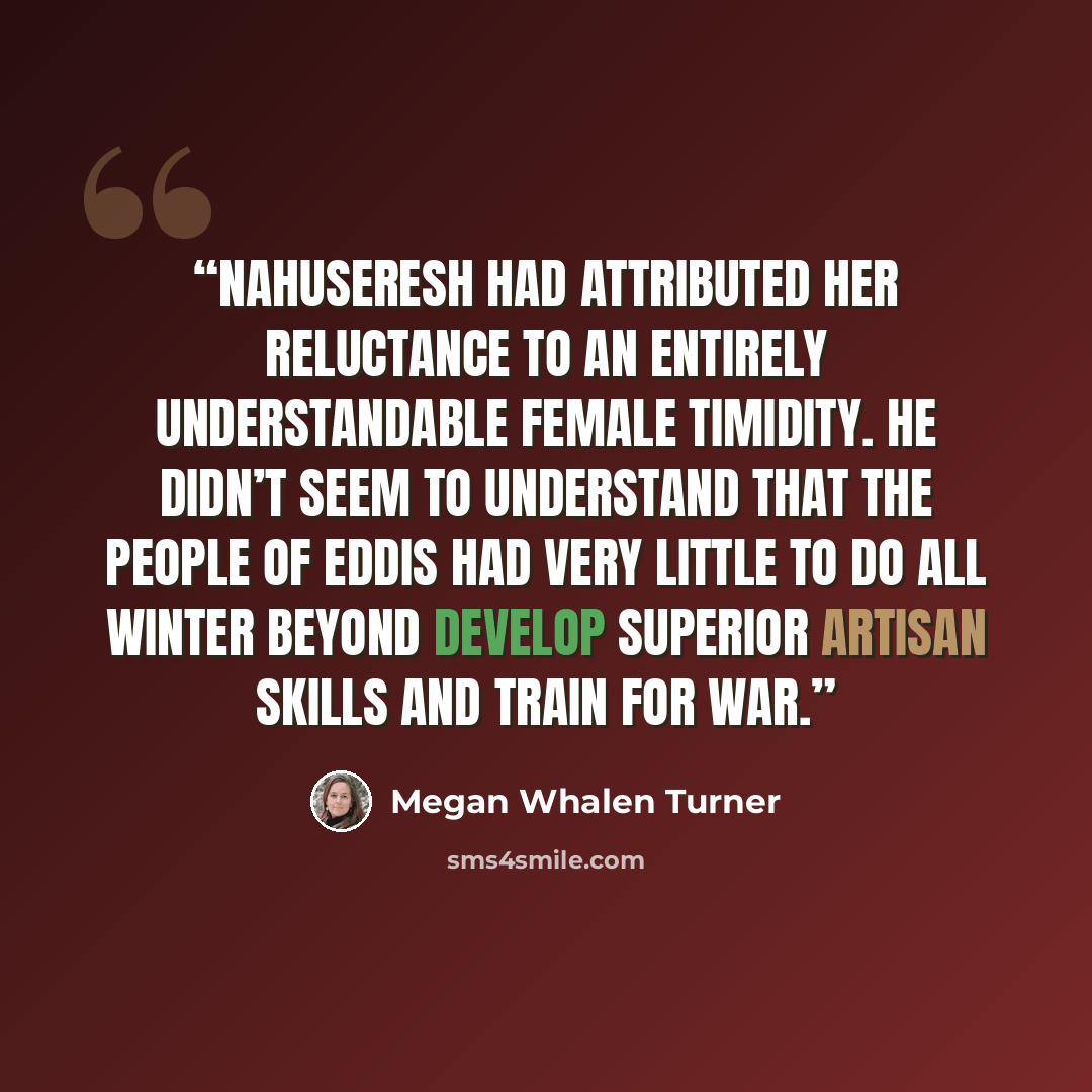 “Nahuseresh had attributed her reluctance to an entirely understandable female timidity. He didn’t seem to understand that the people of Eddis had very little to do all winter beyond develop superior artisan skills and train for war.” quote by Megan Whalen Turner