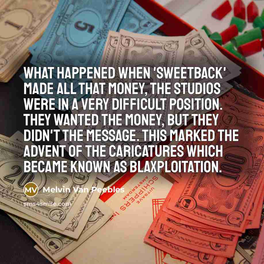 “What happened when 'Sweetback' made all that money, the studios were in a very difficult position. They wanted the money, but they didn't the message. This marked the advent of the caricatures which became known as blaxploitation.” quote by Melvin Van Peebles