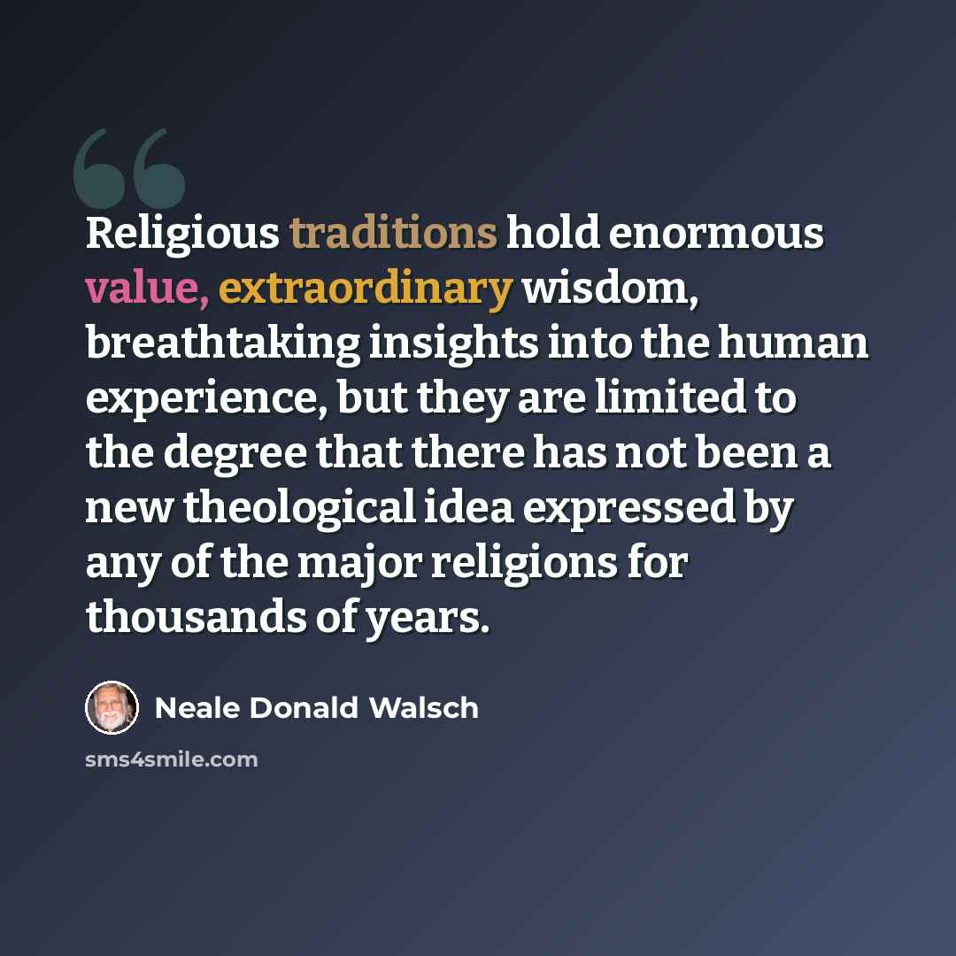 “Religious traditions hold enormous value, extraordinary wisdom, breathtaking insights into the human experience, but they are limited to the degree that there has not been a new theological idea expressed by any of the major religions for thousands of years.” quote by Neale Donald Walsch