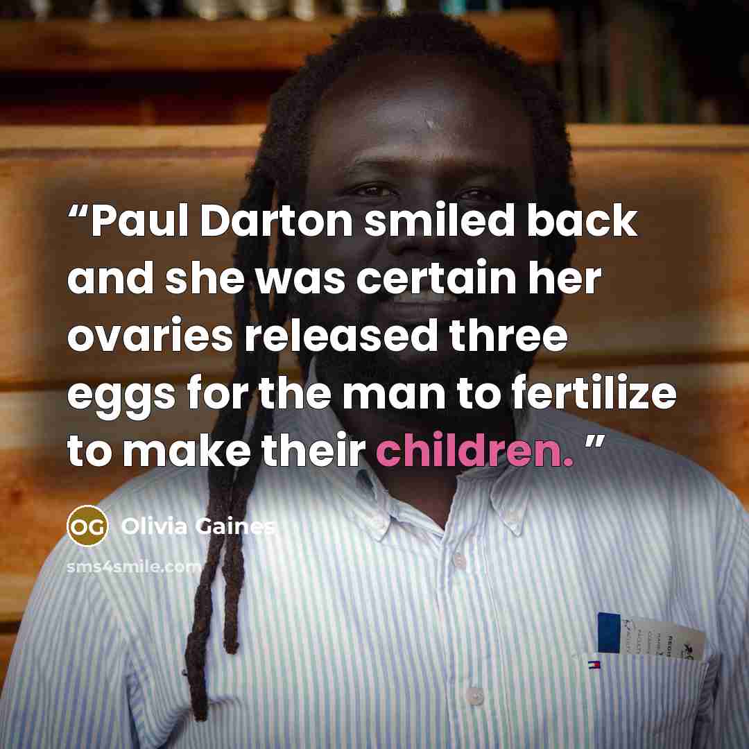 “Paul Darton smiled back and she was certain her ovaries released three eggs for the man to fertilize to make their children.” quote by Olivia Gaines