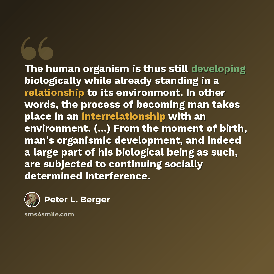 “The human organism is thus still developing biologically while already standing in a relationship to its environmont. In other words, the process of becoming man takes place in an interrelationship with an environment. (...) From the moment of birth, man's organismic development, and indeed a…” quote by Peter L. Berger