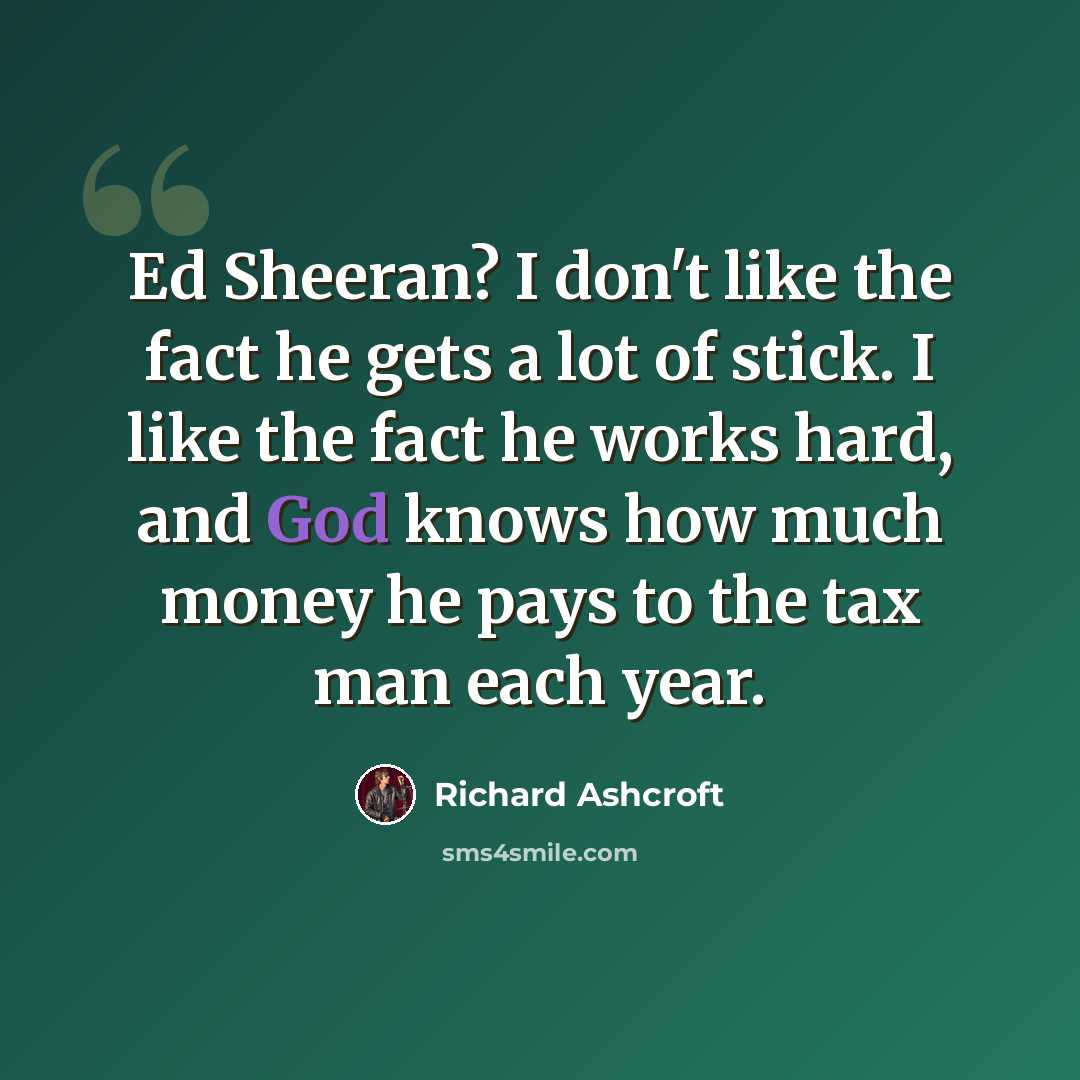 “Ed Sheeran? I don't like the fact he gets a lot of stick. I like the fact he works hard, and God knows how much money he pays to the tax man each year.” quote by Richard Ashcroft